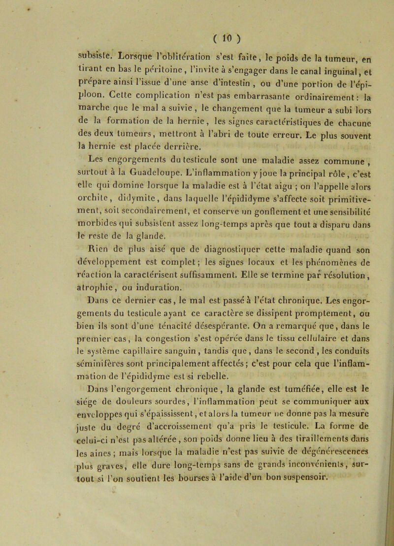 subsiste. Lorsque l’oblitération s’est faite, le poids de la tumeur, en tirant en bas le péritoine, l’invite à s’engager dans le canal inguinal, et prépare ainsi l’issue d’une anse d’intestin , ou d’une portion de 1 épi- ploon. Cette complication n’est pas embarrasanle ordinairement: la marche que le mal a suivie, le changement que la tumeur a subi lors de la formation de la hernie, les signes caractéristiques de chacune des deux tumeurs, mettront à l’abri de toute erreur. Le plus souvent la hernie est placée derrière. Les engorgements du testicule sont une maladie assez commune , surtout à la Guadeloupe. L’inflammation y joue la principal rôle, c’est elle qui domine lorsque la maladie est à l’état aigu ; on l’appelle alors orchite, didymite, dans laquelle l’épididyme s’affecte soit primitive- ment, soit secondairement, et conserve un gonflement et une sensibilité morbides qui subsistent assez long-temps après que tout a disparu dans le reste de la glande. Rien de plus aisé que de diagnostiquer celte maladie quand son développement est complet; les signes locaux et les phénomènes de réaction la caractérisent suffisamment. Elle se termine par résolution, atrophie, ou induration. Dans ce dernier cas, le mal est passé à l’état chronique. Les engor- gements du testicule ayant ce caractère se dissipent promptement, ou bien ils sont d’une ténacité désespérante. On a remarqué que, dans le premier cas, la congestion s’est opérée dans le tissu cellulaire et dans le système capillaire sanguin, tandis que, dans le second , les conduits sémmifères sont principalement affectés; c’est pour cela que l’inflam- mation de l’épididyme est si rebelle. Dans l’engorgement chronique, la glande est tuméfiée, elle est le siège de douleurs sourdes, l’inflammation peut se communiquer aux enveloppes qui s’épaississent, et alors la tumeur ne donne pas la mesure juste du degré d’accroissement qu’a pris le testicule. La forme de celui-ci n’esl pas altérée, son poids donne lieu à des tiraillements dans les aines; mais lorsque la maladie n’est pas suivie de dégénérescences plus graves, elle dure long-temps sans de grands inconvénients, sur- tout si l’on soutient les bourses à l’aide d’un bon suspensoir.