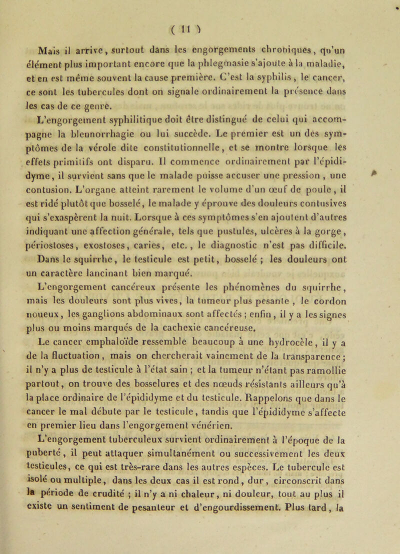 Mais il arrive, surtout dans les engorgements chroniques, qu’un élément plus important encore que la phlegmasie s’ajoute à la maladie, et en est même souvent la cause première. C’est la syphilis , le cancer, ce sont les tubercules dont on signale ordinairement la présence dans les cas de ce genre. L’engorgement syphilitique doit être distingué de celui qui accom- pagne la blennorrhagie ou lui succède. Le premier est un des sym- ptômes de la vcrole dite constitutionnelle, et se montre lorsque les effets primitifs ont disparu. Il commence ordinairement par l’épidi- dyme, il survient sans que le malade puisse accuser une pression , une contusion. L’organe atteint rarement le volume d’un œuf de poule , il est ridé plutôt que bosselé, le malade y éprouve des douleurs contusives qui s’exaspèrent la nuit. Lorsque à ces symptômes s’en ajoutent d’autres indiquant une affection générale, tels que pustules, ulcères à la gorge, périosloses, exostoses, caries, etc., le diagnostic n’est pas difficile. Dans le squirrhe, le testicule est petit, bosselé; les douleurs ont un caractère lancinant bien marqué. L’engorgement cancéreux présente les phénomènes du squirrhe, mais les douleurs sont plus vives, la tumeur plus pesante , le cordon noueux, les ganglions abdominaux sont affectes ; enfin , il y a les signes plus ou moins marqués de la cachexie cancéreuse. Le cancer emphaloïde ressemble beaucoup à une hydrocèle, il y a de la fluctuation, mais on chercherait vainement de la transparence; il n’y a plus de testicule à l’état sain ; et la tumeur n’étant pas ramollie partout, on trouve des bosselures et des nœuds résistants ailleurs qu’à la place ordinaire de l’épididyme et du testicule. Rappelons que dans le cancer le mal débute par le testicule, tandis que l’épididymc s’affecte en premier lieu dans l’engorgement vénérien. L’engorgement tuberculeux survient ordinairement à l’époque de la puberté, il peut attaquer simultanément ou successivement les deux testicules, ce qui est très-rare dans les autres espèces. Le tubercule est isolé ou multiple, dans les deux cas il est rond , dur, circonscrit dans la période de crudité ; il n’y a ni chaleur, ni douleur, tout au plus il existe un sentiment de pesanteur et d’engourdissement. Plus tard, la