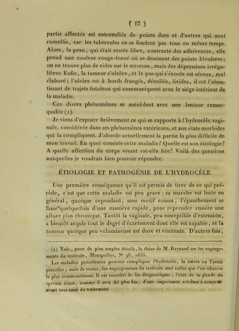 partie affecte'e est entremêlée de points durs et d’autres qui sont ramollis, car les tubercules ne se fondent pas tous en même temps. Alors, la peau, qui était restée libre, contracte des adhérences, elle prend une couleur rouge-foncé où se dessinent des points bleuâtres ; on ne trouve plus de rides sur le scrotum, mais des dépressions irrégu- lières. Enfin, la tumeur s’ulcère , et le pus qui s’écoule est séreux, mal élaboré; l’ulcère est à bords frangés, décollés, livides, il est l’abou- tissant de trajets fistuleux qui communiquent avec le siège intérieur de la maladie. Ces divers phénomènes se succèdent avec une lenteur remar- quable (i). Je viens d’exposer brièvement ce qui se rapporte à l’hydrocèle vagi- nale, considérée dans ses phénomènes extérieurs, et aux états morbides qui la compliquent. J’aborde actuellement la partie la plus difficile de mon travail. En quoi consiste ceLte maladie? Quelle est son étiologie? A quelle affection du corps vivant est-elle liée? Voilà des questions auxquelles je voudrais bien pouvoir répondre. ÉTIOLOGIE ET PATIIOGÉNIE DE L’HYDROCÈLE. Une première conséquence qu’il est permis de tirer de ce qui pré- cède, c’est que cette maladie est peu grave; sa marche est lente en général, quoique cependant, sans motif connu, l’épanchement se fasse^quelquefois d’une manière rapide, pour reprendre ensuite une allure plus chronique. Tantôt la vaginale, peu susceptible d’extension, a bienLôt acquis tout le degré d’écartement dont elle est capable, et la tumeur quoique peu volumineuse est dure et rénitente. D’autres fois, (i) Voir,., pour de plus amples détails, la thèse de M. Reynaud sur les engorge» ments du testicule, Montpellier, N° 96, i835. Les maladies précédentes peuvent compliquer l’hydrocèle, la suivre ou l’avoir précédée; mais de toutes, les engorgements du testicule sont celles que l’on observe le plus communément. 11 est essentiel de les diagnostiquer, l’état de la glande du sperme étant, comme il sera dit plus bas, d’uuc importance estrôme à constater avant tout essai du traitement.