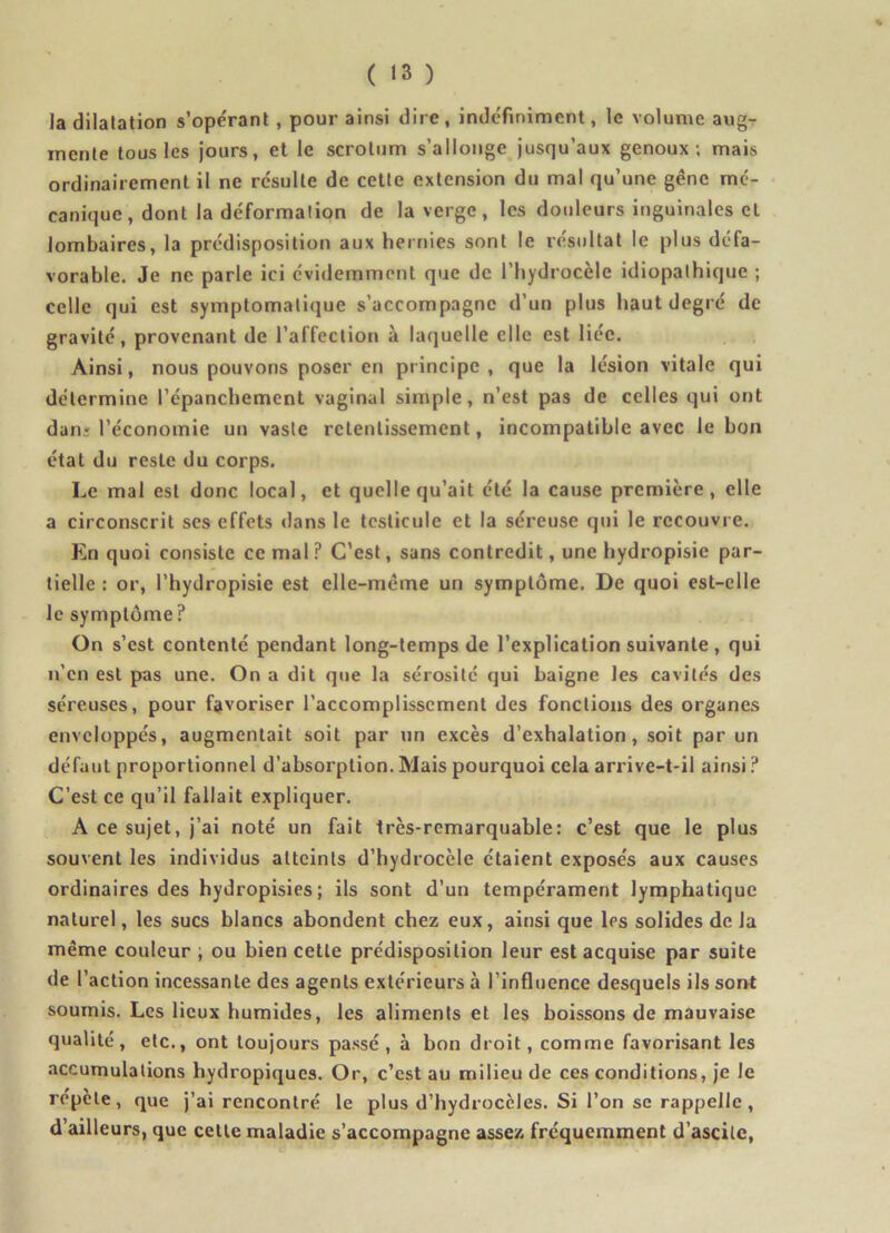 la dilatation s’opérant, pour ainsi dire, indéfiniment, le volume aug- mente tous les jours, et le scrotum s’allonge jusqu’aux genoux; mais ordinairement il ne résulte de cette extension du mal qu’une gêne mé- canique, dont la déformation de la verge, les douleurs inguinales cl lombaires, la prédisposition aux hernies sont le résultat le plus défa- vorable. Je ne parle ici évidemment que de l’hydrocèle idiopathique ; celle qui est symptomatique s’accompagne d’un plus haut degré de gravité, provenant de l’affection à laquelle elle est liée. Ainsi, nous pouvons poser en principe, que la lésion vitale qui détermine l’épanchement vaginal simple, n’est pas de celles qui ont dan; l’économie un vaste retentissement, incompatible avec le bon état du reste du corps. Le mal est donc local, et quelle qu’ait été la cause première, elle a circonscrit ses effets dans le testicule et la séreuse qui le recouvre. En quoi consiste cernai? C’est, sans contredit, une hydropisie par- tielle : or, l’hydropisie est elle-même un symptôme. De quoi est-elle le symptôme ? On s’est contenté pendant long-temps de l’explication suivante , qui n’en est pas une. On a dit que la sérosité qui baigne les cavités des séreuses, pour favoriser l’accomplissement des fonctions des organes enveloppés, augmentait soit par un excès d’exhalation, soit par un défaut proportionnel d’absorption. Mais pourquoi cela arrive-t-il ainsi ? C’est ce qu’il fallait expliquer. A ce sujet, j’ai noté un fait très-remarquable: c’est que le plus souvent les individus atteints d’hydrocèle étaient exposés aux causes ordinaires des hydropisies; ils sont d’un tempérament lymphatique naturel, les sucs blancs abondent chez eux, ainsi que les solides de la même couleur ; ou bien cette prédisposition leur est acquise par suite de l’action incessante des agents extérieurs à l’influence desquels ils sont soumis. Les lieux humides, les aliments et les boissons de mauvaise qualité, etc., ont toujours passé, à bon droit, comme favorisant les accumulations hydropiques. Or, c’est au milieu de ces conditions, je le répète, que j’ai rencontré le plus d’hydrocèles. Si l’on se rappelle, d’ailleurs, que celle maladie s’accompagne assez fréquemment d’ascilc,