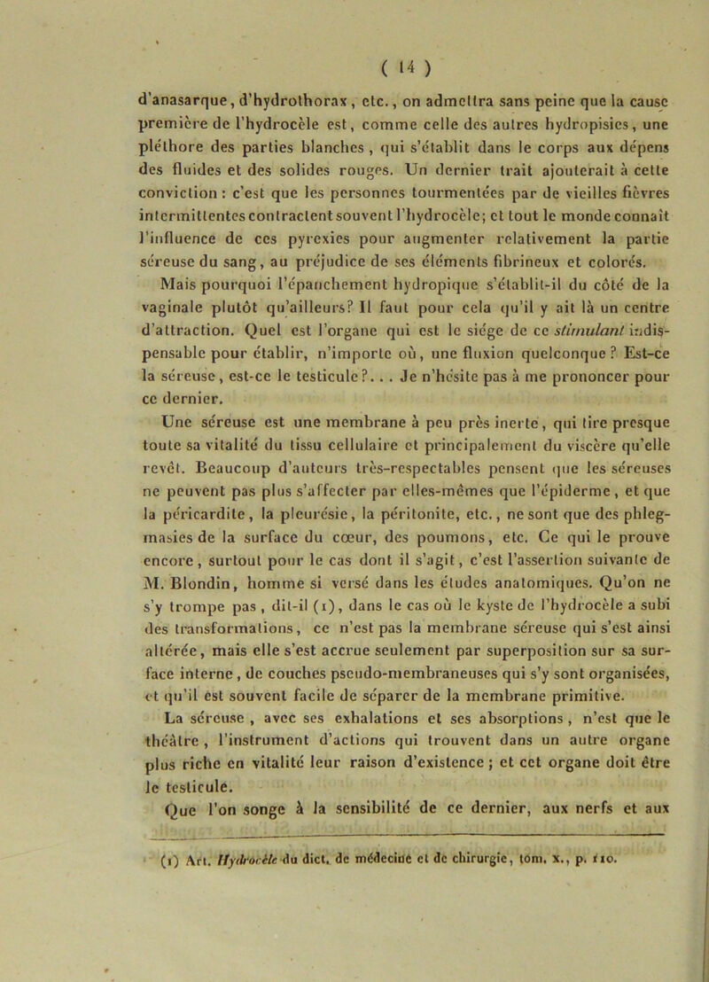 d’anasarque, d’hydrothorax , etc., on admettra sans peine que la cause première de l’hydrocèle est, comme celle des autres hydropisies, une ple'lhore des parties blanches , qui s’établit dans le corps aux dépens des fluides et des solides rouges. Un dernier trait ajouterait à cette conviction : c’est que les personnes tourmentées par de vieilles fièvres intcrmitlentesconlraclentsouvent l’hydrocèle; et tout le monde connaît l’influence de ces pyrexies pour augmenter relativement la partie séreuse du sang, au préjudice de scs éléments fibrineux et colorés. Mais pourquoi l’épanchement hydropique s’élablit-il du côté de la vaginale plutôt qu’ailleurs? Il faut pour cela qu’il y ait là un centre d’attraction. Quel est l’organe qui est le siège de ce stimulant indis- pensable pour établir, n’importe où, une fluxion quelconque? Est-ce la séreuse, est-ce le testicule?.. . Je n’hésite pas à me prononcer pour ce dernier. Une séreuse est une membrane à peu près inerte, qui tire presque toute sa vitalité du tissu cellulaire et principalement du viscère qu’elle revêt. Beaucoup d’auteurs très-respectables pensent que les séreuses ne peuvent pas plus s’affecter par elles-mêmes que l’épiderme, et que la péricardite, la pleurésie, la péritonite, etc., ne sont que des phleg- masies de la surface du cœur, des poumons, etc. Ce qui le prouve encore, surtout pour le cas dont il s’agit, c’est l’assertion suivante de M. Blondin, homme si versé dans les études anatomiques. Qu’on ne s’y trompe pas , dit-il (i), dans le cas où le kyste de l’hydrocèle a subi des transformations, ce n’est pas la membrane séreuse qui s’est ainsi altérée, mais elle s’est accrue seulement par superposition sur sa sur- face interne , de couches pseudo-membraneuses qui s’y sont organisées, et qu’il est souvent facile de séparer de la membrane primitive. La séreuse , avec ses exhalations et ses absorptions , n’est que le théâtre , l’instrument d’actions qui trouvent dans un autre organe plus riche en vitalité leur raison d’existence; et cet organe doit être le testicule. Que l’on songe à la sensibilité de ce dernier, aux nerfs et aux (i) Art. Hyilrocilc du dict. de médecine et de chirurgie, toni. x., p. <10.