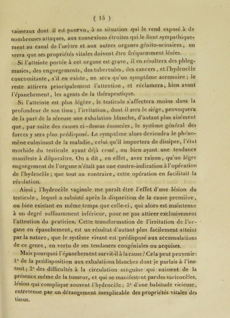 vaisseaux dont il est pourvu, à sa situation qui le rend exposé à de nombreuses attaques, aux connexions étroites qui le lient sympathique- ment au canal de l’urètre et aux autres organes génito-urinaires, on verra que ses propriétés vitales doivent être fréquemment lésées. Si l’atteinte portée à cet organe est grave, il en résultera des phleg- masies, des engorgements, des tubercules, des cancers, et 1 hydrocèle concomitante, s’il en existe, ne sera qu un symptôme accessoire ; le reste attirera principalement l’attention, et réclamera, bien avant l’épanchement, les agents de la thérapeutique. Si l’atteinte est plus légère, le testicule s’affectera moins dans la profondeur de son tissu ; l’irritation, dont il sera le siège, provoquera de la part de la séreuse une exhalation blanche, d’autant plus aisément que, par suite des causes ci-dessus énoncées, le système général des forces y sera plus prédisposé. Le symptôme alors deviendra le phéno- mène culminant de la maladie, celui qu’il importera de dissiper, l’état morbide du testicule ayant déjà cessé , ou bien ayant une tendance manifeste à disparaître. On a dit, en effet, avec raison, qu’un léger engorgement de l’organe n’était pas une contre-indication à l’opération de l’hydrocèle; que tout au contraire, cette opération en facilitait la résolution. Ainsi, l’hydrocèle vaginale me paraît être l’effet d’une lésion du testicule , lequel a subsisté après la disparition de la cause première, ou bien existant en même temps que celle-ci, qui alors est maintenue à un degré suffisamment inférieur, pour ne pas attirer exclusivement l’attention du praticien. Cette transformation de l’irritation de l’or- gane en épanchement, est un résultat d’autant plus facilement atteint parla nature, que le système vivant est prédisposé aux accumulations de ce genre, en vertu de ses tendances congéniales ou acquises. Mais pourquoi l’épanchement survit-il à la cause ? Cela peut provenir: 1° de la prédisposition aux exhalations blanches dont je parlais à l’ins- tant ; 2° des difficultés à la circulation sanguine qui naissent de la présence même de la tumeur, et qui se manifestent pardes varicocèles, lésion qui complique souvent l’hydrocèle ; 3° d’une habitude vicieuse, entretenue par un dérangement inexplicable des propriétés vitales des tissus.