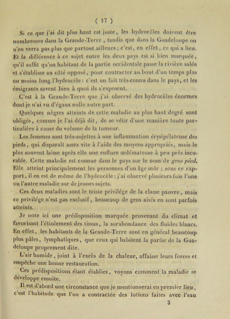 Si ce que j’ai dit plus haut est juste, les hydrocèles doivent être nombreuses dans la Grande-Terre , tandis que dans la Guadeloupe on n’en verra pas plus que partout ailleurs ; c’est, en effet, ce qui a lieu. Et la différence à ce sujet entre les deux pays est si bien marquée, qu’il suffit qu’un habitant de la partie occidentale passe la rivière salée et s’établisse au côté opposé, pour contracter au bout d’un temps plus ou moins long l’hydrocèle: c’est un fait très-connu dans le pays, et les émigrants savent bien à quoi ils s’exposent. C’est à la Grande-Terre que j’ai observé des hydrocèles énormes dont je n’ai vu d’égaux nulle autre part. Quelques nègres atteints de celte maladie au plus haut degré sont obligés, comme je l’ai déjà dit, de se velir d’une manière toute par- ticulière à cause du volume de la tumeur. Les femmes sont très-sujettes à une inflammation érysipélateuse des pieds, qui disparaît assez vile à l’aide des moyens appropriés, mais le plus souvent laisse après elle une enflure œdémateuse à peu près incu- rable. Cette maladie est connue dans le pays sur le nom de gros pied. Elle atteint principalement les personnes d’un âge mur ; sous ce rap- port, il en est de même de l’hydrocèle: j’ai observé plusieurs fois l’une ou l’autre maladie sur de jeunes sujets. Ces deux maladies sont le triste privilège de la classe pauvre, mais ce privilège n’est pas exclusif, beaucoup de gens aisés en sont parfois atteints. Je note ici une prédisposition marquée provenant du climat et favorisant l’étiolement des tissus, la surabondance des fluides blancs. En effet, les habitants de la Grande-Terre sont en général beaucoup plus pâles, lymphatiques, que ceux qui habitent la partie de la Gua- deloupe proprement dite. L air humide , joint à l’excès de la chaleur, affaisse leurs forces et empechc une bonne restauration. Ces prédispositions étant établies, voyons comment la maladie se développe ensuite. Il est d’abord une circonstance que je mentionnerai en premier lieu , c est 1 habitude que l’on a contractée des lotions faites avec l’eau