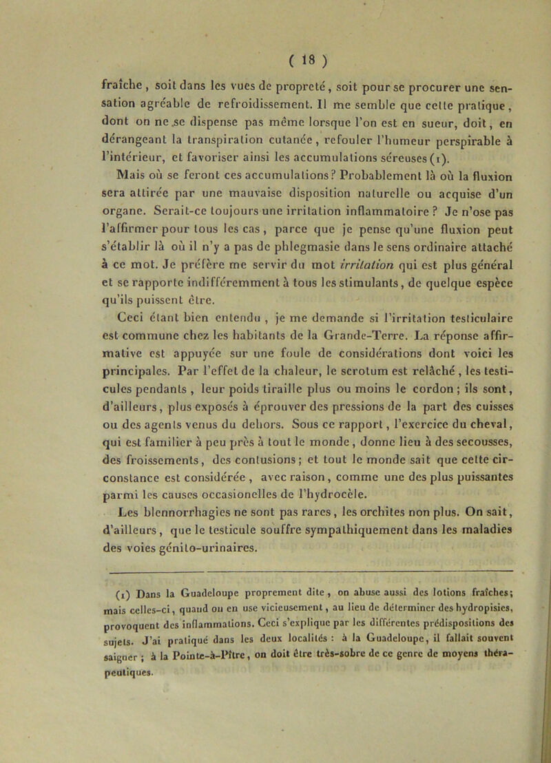 fraîche , soit dans les vues de propreté, soit pour se procurer une sen- sation agréable de refroidissement. Il me semble que celte pratique, dont on ne.se dispense pas même lorsque l’on est en sueur, doit, en dérangeant la transpiration cutanée, refouler l’humeur perspirable à l’intérieur, et favoriser ainsi les accumulations séreuses (i). Mais où se feront ces accumulations? Probablement là où la fluxion sera attirée par une mauvaise disposition naturelle ou acquise d’un organe. Serait-ce toujours une irritation inflammatoire ? Je n’ose pas l’affirmer pour tous les cas, parce que je pense qu’une fluxion peut s’établir là où il n’y a pas de phlegmasic dans le sens ordinaire attaché à ce mot. Je préfère me servir du mot irritation qui est plus général et se rapporte indifféremment à tous les stimulants, de quelque espèce qu’ils puissent être. Ceci étant bien entendu , je me demande si l’irritation testiculaire est commune chez les habitants de la Grande-Terre. La réponse affir- mative est appuyée sur une foule de considérations dont voici les principales. Par l’effet de la chaleur, le scrotum est relâché , les testi- cules pendants , leur poids tiraille plus ou moins le cordon ; ils sont, d’ailleurs, plus exposés à éprouver des pressions de la part des cuisses ou des agents venus du dehors. Sous ce rapport, l’exercice du cheval, qui est familier à peu près à tout le monde, donne lieu à des secousses, des froissements, des contusions; et tout le monde sait que celte cir- constance est considérée , avec raison , comme une des plus puissantes parmi les causes occasionelles de l’hydrocèle. Les blennorrhagies ne sont pas rares, les orchites non plus. On sait, d’ailleurs, que le testicule souffre sympathiquement dans les maladies des voies génito-urinaires. (i) Dans la Guadeloupe proprement dite, on abuse aussi des lotions fraîches; mais celles-ci, quand ou en use vicieusement, au lieu de déterminer des hydropisies, provoquent des inflammations. Ceci s’explique par les différentes prédispositions des sujets. J’ai pratiqué dans les deux localités: à la Guadeloupe, il fallait souvent saigner ; à la Pointe-à-Pîtrc, on doit dire très-sobre de ce genre de moyens théra- peutiques.