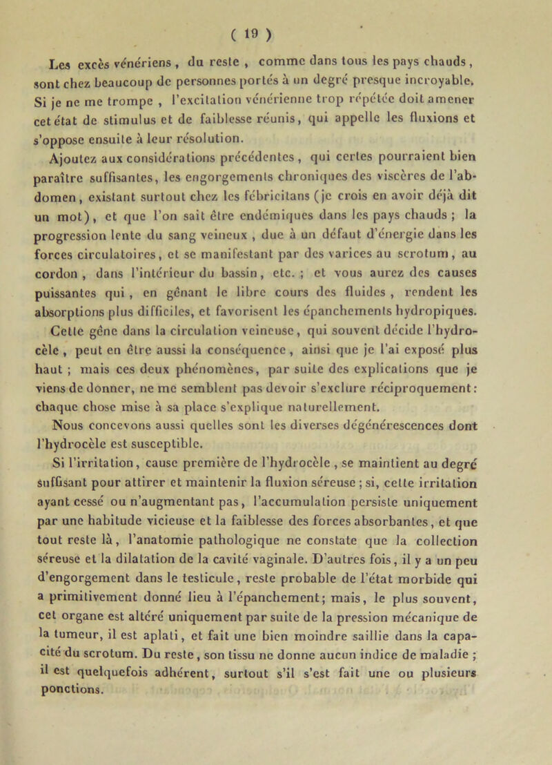 Les excès vénériens , du reste , comme dans tous les pays chauds , sont chez beaucoup de personnes portés à un degré presque incroyable. Si je ne me trompe , l’excitation vénérienne trop répétée doit amener cet état de stimulus et de faiblesse réunis, qui appelle les fluxions et s’oppose ensuite à leur résolution. Ajoutez aux considérations précédentes, qui certes pourraient bien paraître suffisantes, les engorgements chroniques des viscères de l’ab- domen, existant surtout chez les fébricitans (je crois en avoir déjà dit un mot), et que l’on sait être endémiques dans les pays chauds ; la progression lente du sang veineux , due à un défaut d’énergie dans les forces circulatoires, et se manifestant par des varices au scrotum, au cordon, dans l’intérieur du bassin, etc.; et vous aurez des causes puissantes qui , en gênant le libre cours des fluides , rendent les absorptions plus difficiles, et favorisent les épanchements hydropiques. Cette gêne dans la circulation veineuse, qui souvent décide l’hydro- cèle , peut en être aussi la conséquence , ainsi que je l’ai exposé plus haut ; mais ces deux phénomènes, par suite des explications que je viens de donner, ne me semblent pas devoir s’exclure réciproquement: chaque chose mise à sa place s’explique naturellement. Nous concevons aussi quelles sont les diverses dégénérescences dont l’hydrocèle est susceptible. Si l’irritation, cause première de l’hydrocèle , se maintient au degrc Suffisant pour attirer et maintenir la fluxion séreuse ; si, cette irritation ayant cessé ou n’augmentant pas, l’accumulation persiste uniquement par une habitude vicieuse et la faiblesse des forces absorbantes, et que tout reste là, l’anatomie pathologique ne constate que la collection séreuse et la dilatation de la cavité vaginale. D’autres fois, il y a un peu d’engorgement dans le testicule, reste probable de l’état morbide qui a primitivement donné lieu à l’épanchement; mais, le plus souvent, cet organe est altéré uniquement par suite de la pression mécanique de la tumeur, il est aplati, et fait une bien moindre saillie dans la capa- cité du scrotum. Du reste , son tissu ne donne aucun indice de maladie ; il est quelquefois adhérent, surtout s’il s’est fait une ou plusieurs ponctions.