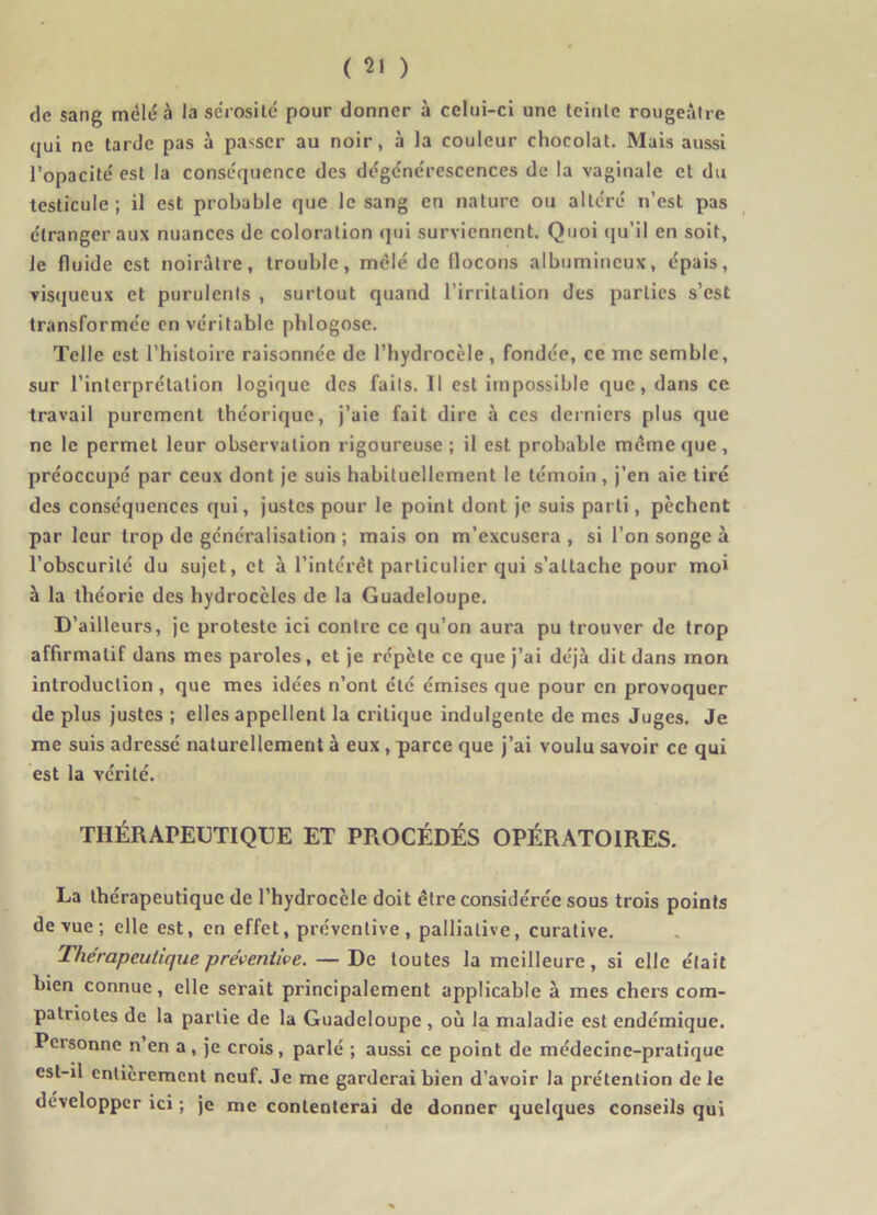 (le sang mêlé à la sérosité pour donner à celui-ci une teinte rougeâtre qui ne tarde pas à passer au noir, à la couleur chocolat. Mais aussi l’opacité' est la conséquence des de'gc'ne'rescences de la vaginale et du testicule ; il est probable que le sang en nature ou altéré n’est pas étranger aux nuances de coloration qui surviennent. Quoi qu’il en soit, Je fluide est noirâtre, trouble, mêlé de flocons albumineux, épais, visqueux et purulents , surtout quand l’irritation des parties s’est transformée en véritable phlogose. Telle est l’histoire raisonnée de l’hydrocèle , fondée, ce me semble, sur l’interprétation logique des faits. Il est impossible que, dans ce travail purement théorique, j’aie fait dire à ces derniers plus que ne le permet leur observation rigoureuse; il est probable meme que, préoccupé par ceux dont je suis habituellement le témoin, j’en aie tiré des conséquences qui, justes pour le point dont je suis parti, pèchent par leur trop de généralisation ; mais on m’excusera, si l’on songe à l’obscurité du sujet, et à l’intérêt particulier qui s’attache pour moi à la théorie des hydrocèles de la Guadeloupe. D’ailleurs, je proteste ici contre ce qu’on aura pu trouver de trop affirmatif dans mes paroles, et je répète ce que j’ai déjà dit dans mon introduction, que mes idées n’ont été émises que pour en provoquer de plus justes ; elles appellent la critique indulgente de mes Juges. Je me suis adressé naturellement à eux , parce que j’ai voulu savoir ce qui est la vérité. THÉRAPEUTIQUE ET PROCÉDÉS OPÉRATOIRES. La thérapeutique de l’hydrocèle doit être considérée sous trois points de vue ; elle est, en effet, préventive, palliative, curative. Thérapeutique préventive. — De toutes la meilleure, si elle était bien connue, elle serait principalement applicable à mes chers com- patriotes de la partie de la Guadeloupe , où la maladie est endémique. Personne n’en a, je crois, parlé ; aussi ce point de médecine-pratique est-il entièrement neuf. Je me garderai bien d’avoir la prétention de le développer ici ; je me contenterai de donner quelques conseils qui