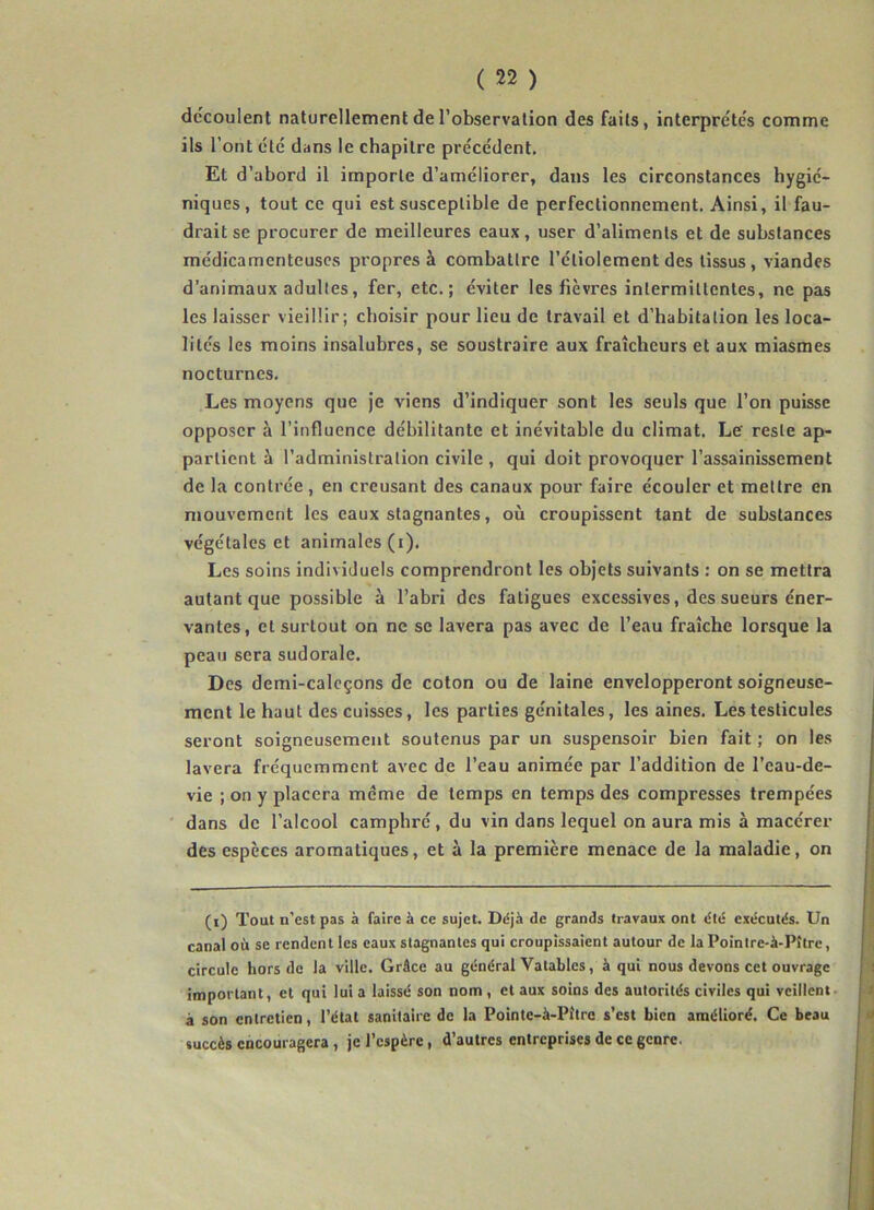 découlent naturellement de l’observation des faits, interprètes comme ils l’ont été dans le chapitre précédent. Et d’abord il importe d’améliorer, dans les circonstances hygié- niques, tout ce qui est susceptible de perfectionnement. Ainsi, il fau- drait se procurer de meilleures eaux, user d’aliments et de substances médicamenteuses propres à combattre l’étiolement des tissus, viandes d’animaux adultes, fer, etc.; éviter les fièvres intermittentes, ne pas les laisser vieillir; choisir pour lieu de travail et d’habitation les loca- lités les moins insalubres, se soustraire aux fraîcheurs et aux miasmes nocturnes. Les moyens que je viens d’indiquer sont les seuls que l’on puisse opposer à l’influence débilitante et inévitable du climat. Le' reste ap- partient à l’administration civile , qui doit provoquer l’assainissement de la contrée , en creusant des canaux pour faire écouler et mettre en mouvement les eaux stagnantes, où croupissent tant de substances végétales et animales (i). Les soins individuels comprendront les objets suivants : on se mettra autant que possible à l’abri des fatigues excessives, des sueurs éner- vantes, et surtout on ne se lavera pas avec de l’eau fraîche lorsque la peau sera sudorale. Des demi-calcçons de coton ou de laine envelopperont soigneuse- ment le haut des cuisses, les parties génitales, les aines. Les testicules seront soigneusement soutenus par un suspensoir bien fait ; on les lavera fréquemment avec de l’eau animée par l’addition de l’eau-de- vie ; on y placera meme de temps en temps des compresses trempées dans de l’alcool camphré, du vin dans lequel on aura mis à macérer des espèces aromatiques, et à la première menace de la maladie, on (i) Tout n'est pas à faire à ce sujet. Déjà de grands travaux ont été exécutés. Un canal où se rendent les eaux stagnantes qui croupissaient autour de la Poinlre-à-Pître, circule hors de la ville. Grâce au général Yatablcs, à qui nous devons cet ouvrage important, et qui lui a laissé son nom , et aux soins des autorités civiles qui veillent à son entretien, l’étal sanitaire de la Pointe-à-Pitre s’est bien amélioré. Ce beau succès encouragera , je l’espère, d’autres entreprises de ce genre.