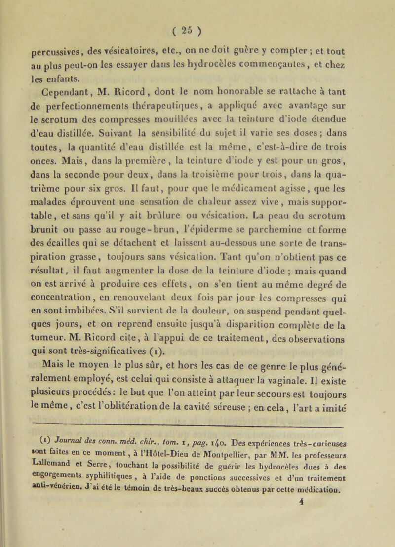 percussives, des vésicatoires, etc., on ne doit guère y compter; et tout au plus peut-on les essayer dans les hydrocèles commençantes, et chez les enfants. Cependant, M. Ricord, dont le nom honorable se rattache à tant de perfectionnements thérapeutiques, a appliqué avec avantage sur le scrotum des compresses mouillées avec la teinture d’iode étendue d’eau distillée. Suivant la sensibilité du sujet il varie ses doses; dans toutes, la quantité d’eau distillée est la même, c’est-à-dire de trois onces. Mais, dans la première, la teinture d’iode y est pour un gros, dans la seconde pour deux, dans la troisième pour trois, dans la qua- trième pour six gros. Il faut, pour que le médicament agisse, que les malades éprouvent une sensation de chaleur assez vive, mais suppor- table, et sans qu’il y ait brûlure ou vésication. La peau du scrotum brunit ou passe au rouge-brun, l’épiderme se parcheminé et forme des écailles qui se détachent et laissent au-dessous une sorte de trans- piration grasse, toujours sans vésication. Tant qu’on n’obtient pas ce résultat, il faut augmenter la dose de la teinture d’iode ; mais quand on est arrivé à produire ces effets, on s’en tient au même degré de concentration, en renouvelant deux fois par jour les compresses qui en sont imbibées. S’il survient de la douleur, on suspend pendant quel- ques jours, et on reprend ensuite jusqu’à disparition complète delà tumeur. M. Ricord cite, à l’appui de ce traitement, des observations qui sont très-significatives (î). Mais le moyen le plus sûr, et hors les cas de ce genre le plus géné- ralement employé, est celui qui consiste à attaquer la vaginale. Il existe plusieurs procédés : le but que l’on atteint par leur secours est toujours le meme, c est 1 oblitération de la cavité sereuse ; en cela, l’art a imité (0 Journal des conn. med. chir., lom. t, pag. 14.0. Des expériences très-curieuses «ont faites en ce moment, à l’Hôtel-Dieu de Montpellier, par MM. les professeurs Lallemand et Serre, touchant la possibilité de guérir les hydrocèles dues à des engorgements syphilitiques , à l’aide de ponctions successives et d’un traitement anU-vénérien. J ai été le témoin de très-beaux succès obtenus par cette médication. 4