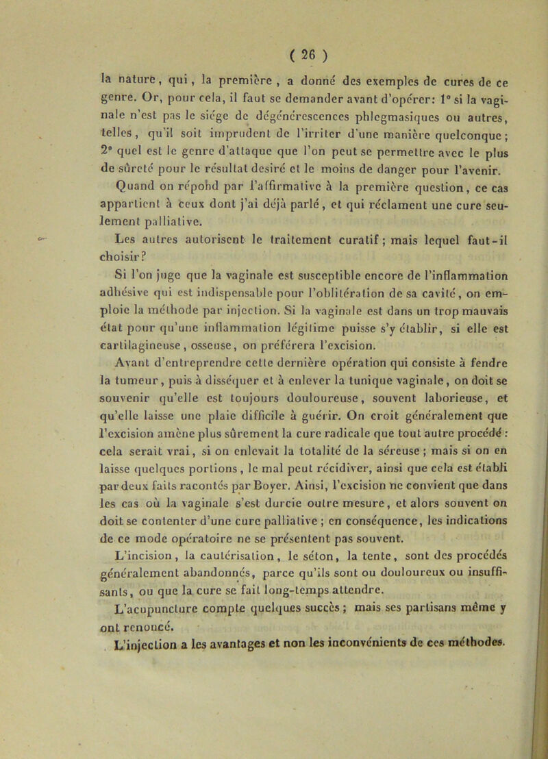 la nature, qui, la première , a donné des exemples de cures de ce genre. Or, pour cela, il faut se demander avant d'opcrer: 1° si la vagi- nale n’est pas le siège de dégénérescences phlegmasiques ou autres, telles, qu’il soit imprudent de l’irriter d’une manière quelconque ; 2° quel est le genre d’attaque que l’on peut se permettre avec le plus de sûreté pour le résultat désiré et le moins de danger pour l’avenir. Quand on répohd par l'affirmative à la première question, ce cas appartient à ceux dont j’ai déjà parlé, et qui réclament une cure seu- lement palliative. Les autres autorisent le traitement curatif ; mais lequel faut-il choisir? Si l’on juge que la vaginale est susceptible encore de l’inflammation adhésive qui est indispensable pour l’oblitération de sa cavité, on em- ploie la méthode par injection. Si la vaginale est dans un trop mauvais état pour qu’une inflammation légitime puisse s’y établir, si elle est cartilagineuse, osseuse, on préférera l’excision. Avant d’entreprendre celte dernière opération qui consiste à fendre la tumeur, puis à disséquer et à enlever la tunique vaginale, on doit se souvenir qu’elle est toujours douloureuse, souvent laborieuse, et qu’elle laisse une plaie difficile à guérir. On croit généralement que l’excision amène plus sûrement la cure radicale que tout autre procédé : cela serait vrai, si on enlevait la totalité de la séreuse ; mais si on en laisse quelques portions, le mal peut récidiver, ainsi que cela est établi par deux faits racontés par Boyer. Ainsi, l’excision ne convient que dans les cas où la vaginale s’est durcie outre mesure, et alors souvent on doit se contenter d’une cure palliative ; en conséquence, les indications de ce mode opératoire ne se présentent pas souvent. L’incision, la cautérisation, le séton, latente, sont des procédés généralement abandonnés, parce qu’ils sont ou douloureux ou insuffi- sants, ou que la cure se fait long-temps attendre. L’acupuncture compte quelques succès ; mais ses partisans même y ont renoncé. L’injection a les avantages et non les inconvénients de ces méthodes.