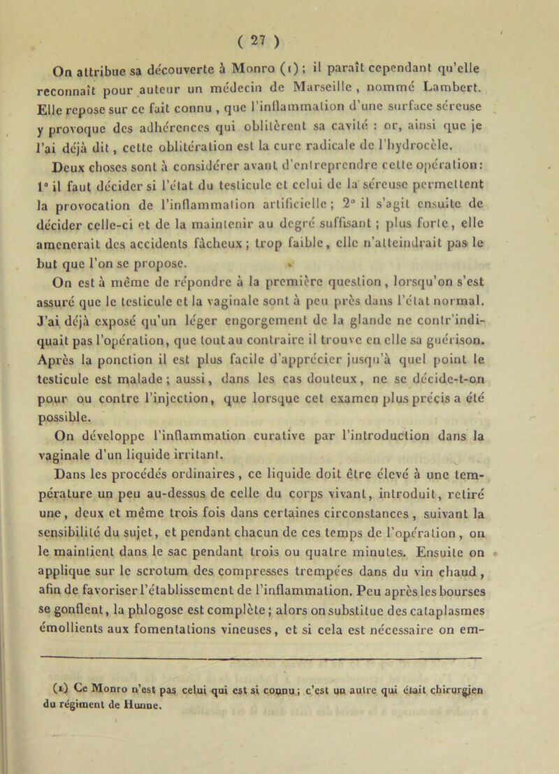 On attribue sa decouverte à Monro (i) ; il paraît cependant qu’elle reconnaît pour auteur un médecin de Marseille , nommé Lambert. Elle repose sur ce fait connu , que l’inflammation d’une surface séreuse y provoque des adhérences qui oblitèrent sa cavité : or, ainsi que je l’ai déjà dit, cette oblitération est la cure radicale de l’hydrocèle. Deux choses sont à considérer avant d’entreprendre cette opération: 1° il faut décider si l’état du testicule et celui de la séreuse permettent la provocation de l’inflammation artificielle; 2° il s’agit ensuite de décider celle-ci et de la maintenir au degré suffisant ; plus forte, elle amènerait des accidents fâcheux; trop faible, elle n’atteindrait pas le but que l’on se propose. On esta même de répondre à la première question, lorsqu’on s’est assuré que le testicule et la vaginale sont à peu près dans l’état normal. J’ai déjà exposé qu’un léger engorgement de la glande ne contr’indi- quait pas l’opération, que tout au contraire il trouve en elle sa guérison. Après la ponction il est plus facile d’apprécier jusqu’à quel point le testicule est malade; aussi, dans les cas douteux, ne se décidc-t-on pour ou contre l’injection, que lorsque cet examen plus précis a été possible. On développe l’inflammation curative par l’introduction dans la vaginale d’un liquide irritant. Dans les procédés ordinaires, ce liquide doit être élevé à une tem- pérature un peu au-dessus de celle du corps vivant, introduit, retiré une, deux et même trois fois dans certaines circonstances , suivant la sensibilité du sujet, et pendant chacun de ces temps de l’opération , on le maintient dans le sac pendant trois ou quatre minutes. Ensuite on applique sur le scrotum des compresses trempées dans du vin chaud , afin de favoriser l’établissement de l’inflammation. Peu après les bourses se gonflent, la phlogose est complète ; alors on substitue des cataplasmes émollients aux fomentations vineuses, et si cela est nécessaire on em- C‘) Le Monro n’est pas celui qui est si connu; c’est un autre qui était chirurgien du régiment de liunne.