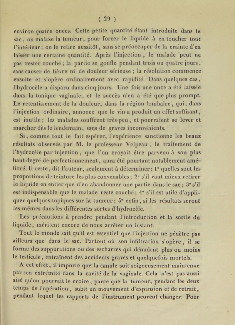 environ quatre onces. Cette petite quantité' étant introduite dans le sac, on malaxe la tumeur, pour forcer le liquide à en toucher tout l’intérieur ; on le relire aussitôt, sans se préoccuper de la crainte d’en laisser une certaine quantité. Après l’injection , le malade peut ne pas rester couché ; la partie se gonfle pendant trois ou quatre jours, sans causer de fièvre ni de douleur sérieuse ; la résolution commence ensuite et s’opère ordinairement avec rapidité. Dans quelques cas, l’hydrocèle a disparu dans cinq jours. Une fois une once a été laissée dans la tunique vaginale, et le succès n’en a été que plus prompt. Le retentissement de la douleur, dans la région lombaire, qui, dans l’injection ordinaire, annonce que le vin a produit un effet suffisant, est inutile ; les malades souffrent très peu , et pourraient se lever et marcher dès le lendemain, sans de graves inconvénients. Si, comme tout le fait espérer, l’expérience sanctionne les beaux résultats observés par M. le professeur Velpeau , le traitement de l’hydrocèle par injection , que l’on croyait être parvenu à son plus haut degré de perfectionnement, aura été pourtant notablement amé- lioré. 11 reste , dit l’auteur, seulement à déterminer : 1° quelles sont les proportions de teinture les plus convenables ; 2° s’il vaut mieux retirer le lit]uidc en entier que d’en abandonner une partie dans le sac ; 3° s’il est indispensable que le malade reste couché; 4° s’il est utile d’appli- quer quelques topiques sur la tumeur; 5° enfin, si les résultats seront les mêmes dans les différentes sortes d’hydrocèle. Les précautions à prendre pendant l’introduction et la sortie du liquide, méritent encore de nous arrêter un instant. Tout le monde sait qu’il est essentiel que l’injection ne pénètre pas ailleurs que dans le sac. Partout où son infiltration s’opère , il se forme des suppurations ou des escharres qui dénudent plus ou moins le testicule, entraînent des accidents graves et quelquefois mortels. A cet effet, il importe que la canule soit soigneusement maintenue par son extrémité dans la cavité de la vaginale. Cela n’est pas aussi aise qu’on pourrait le croire, parce que la tumeur, pendant les deux temps de l’operation , subit un mouvement d’expansion et de retrait, pendant lequel les rapports de l’instrument peuvent changer. Pour