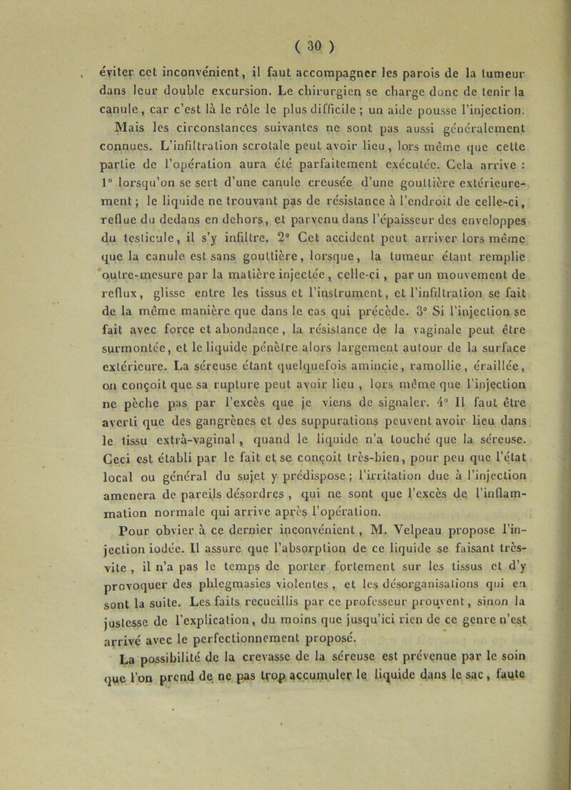 éviter cet inconvénient, il faut accompagner les parois de la tumeur dans leur double excursion. Le chirurgien se charge donc de tenir la canule, car c’est là le rôle le plus difficile ; un aide pousse l’injection. Mais les circonstances suivantes ne sont pas aussi généralement connues. L’infiltration scrolale peut avoir lieu, lors même que cette partie de l’opération aura été parfaitement exécutée. Cela arrive : 1° lorsqu’on se sert d’une canule creusée d’une gouttière extérieure- ment ; le liquide ne trouvant pas de résistance à l’endroit de celle-ci, reflue du dedans en dehors, et parvenu dans l’épaisseur des enveloppes du testicule, il s’y infiltre. 2° Cet accident peut arriver lors même que la canule est sans gouttière, lorsque, la tumeur étant remplie outre-mesure par la matière injectée, celle-ci, par un mouvement de reflux, glisse entre les tissus et l’instrument, et l’infiltration se fait de la même manière que dans le cas qui précède. 3° Si l’injection se fait avec force et abondance, la résistance de la vaginale peut être surmontée, et le liquide pénètre alors largement autour de la surface extérieure. La séreuse étant quelquefois amincie, ramollie, éraillée, on conçoit que sa rupture peut avoir lieu , lors même que l’injection ne pèche pas par l’excès que je viens de signaler. 4° Il faut être averti que des gangrènes et des suppurations peuvent avoir lieu dans le tissu cxtrà-vaginal , quand le liquide n’a louché que la séreuse. Ceci est établi par le fait et se conçoit très-bien, pour peu que l’état local ou général du sujet y prédispose; l’irritation due à l’injection amènera de pareils désordres , qui ne sont que l’excès de l’inflam- mation normale qui arrive après l’opération. Pour obvier à ce dernier inconvénient, M. Velpeau propose l’in- jection iodée. Il assure que l’absorption de ce liquide se faisant très- vite , il n’a pas le temps de porter fortement sur les tissus et d’y provoquer des phlegmasies violentes , et les désorganisations qui en sont la suite. Les faits recueillis par ce professeur prouvent, sinon la justesse de l’explication, du moins que jusqu’ici rien de ce genre n’est arrivé avec le perfectionnement proposé. La possibilité de la crevasse de la séreuse est prévenue par le soin que l’on prend de ne pas trop accumuler le liquide dans le sac, faute