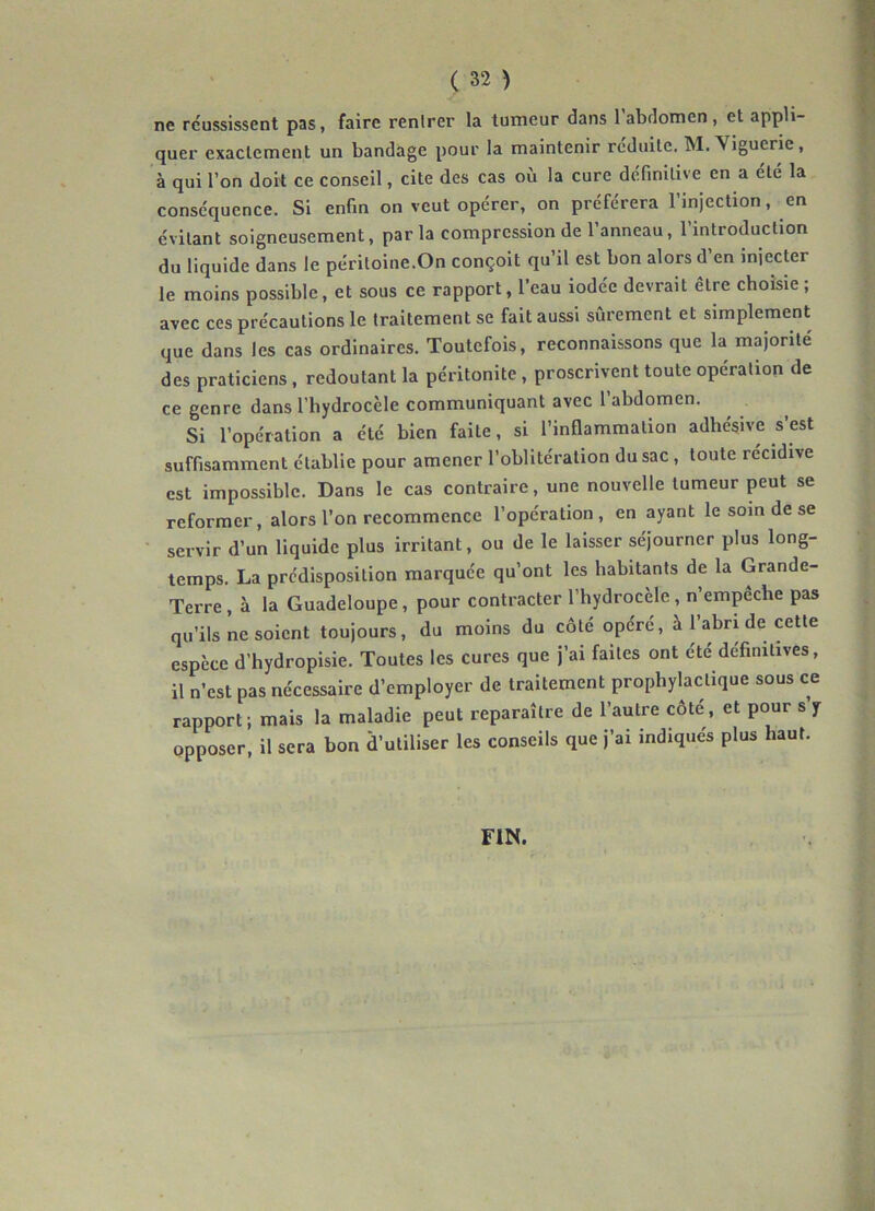 ne réussissent pas, faire rentrer la tumeur dans 1 abdomen , et appli- quer exactement un bandage pour la maintenir réduite. igucrie, à qui l’on doit ce conseil, cite des cas où la cure définitive en a été la conséquence. Si enfin on veut opérer, on préférera l’injection, en évitant soigneusement, par la compression de l’anneau, l’introduction du liquide dans le péritoine.On conçoit qu’il est bon alors d’en injecter le moins possible, et sous ce rapport, l’eau iodée devrait être choisie ; avec ces précautions le traitement se fait aussi sûrement et simplement que dans les cas ordinaires. Toutefois, reconnaissons que la majorité des praticiens , redoutant la péritonite, proscrivent toute opération de ce genre dans l’hydrocèle communiquant avec 1 abdomen. Si l’opération a été bien faite, si l’inflammation adhésive s’est suffisamment établie pour amener l’oblitération du sac , toute récidivé est impossible. Dans le cas contraire, une nouvelle tumeur peut se reformer, alors l’on recommence l’opération, en ayant le soin de se servir d’un liquide plus irritant, ou de le laisser séjourner plus long- temps. La prédisposition marquée qu’ont les habitants de la Grande- Terre , à la Guadeloupe, pour contracter l’hydrocèle, n’empêche pas qu’ils ne soient toujours, du moins du côté opéré, à l’abri de cette espèce d’hydropisie. Toutes les cures que j’ai faites ont été définitives, il n’est pas nécessaire d’employer de traitement prophylactique sous ce rapport; mais la maladie peut reparaître de l’autre côte, et pour s y opposer, il sera bon d’utiliser les conseils que j’ai indiqués plus haut. FIN.