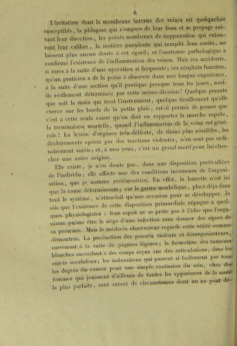 L’irritation dont la membrane interne des veines est quelquefois susceptible, la phlogose qui s’empare de leur tissu et se propage sui- vant leur direction, les points nombreux de suppuration qui entou- rent leur calibre , la matière purulente qui remplit leur cavité, ne laissent plus aucun doute à cet égard; et l’anatomie pathologique a confirmé l’existence de l’inflammation des veines. Mais ces accidents, si rares à la suite d’une opération si fréquente; ces résultats funestes, qu’un praticien a de la peine à observer dans une longue expérience, à la suite d’une section qu’il pratique presque tous les jours, sont- ils réellement déterminés par cette même-division? Quelque pesante que soit la main qui tient l’instrument, quelque tiraillement quelle exerce sur les bords de la petite plaie, est.il permis de penser que c’est à cette seule cauSe qu’on doit en rapporter la marche rapide , It» terminaison mortelle, quand l’inflammation de la veine est gene- rale? La lésion d’organes très-délicats, de tissus plus sensibles, les déchirements opérés par des tractions violentes, n’en sont pas or i- nairement suivis; et, à mes yeux, c’est un grand mot.fpour liucher- cher une autre origine. Elle existe, je n’en doute pas, dans une disposition particulière de l’individu; elle affecte une des conditions inconnues de 1 organi- sation, que je nomme prédisposition. En effet, la lancette n est ici que la cause déterminante ; car le germe morbifique, place de,a dans Lit le système, n’attendait qu’une occasion pour se développer, sais que l’existence de cette disposition primordiale répugné a quel- ques^ physiologistes : leur esprit ne se prête pas a 1 idee que 1 org.- Lme puisse êti-e le siège d’une infection sans donner des signes sa présence. Mnis le médecin observateur regarde celte vente comm démontrée. La production des panaris violents et desorganisateui^s survenant à la suite de piqûres légères; la formation des tumeurs blanches succédant à des coups reçus sur des articulations, dan. les suiets scrofuleux; les indurations qui passent si facilement par tous es decrés du cancer pour une simple contusion du ^ femme\ qui jouissent d’ailleurs do toutes les apparences de la sanie ” lu< 1. Ait»> “■ '*“■