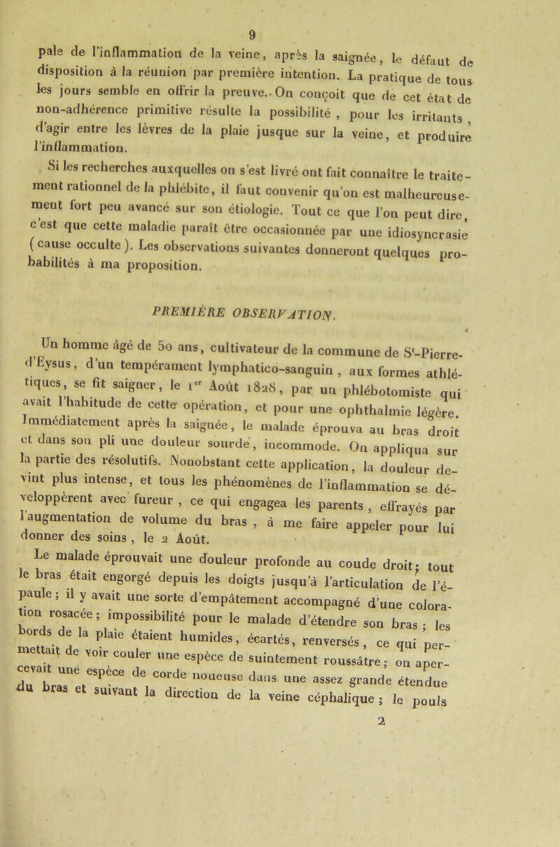 pale de l’innammation de la veine, après la saignée, le défaut de disposition â la réunion par première intention. La pratique de tous les jours semble en oürir la preuve.. On conçoit que de cet état de non-adhérence primitive résulte la possibilité , pour les irritants d’agir entre les lèvres de la plaie jusque sur la veine, et produire l’inflammation. , Si les recherches auxquelles on s’est livré ont fait connaître le traite- ment rationnel de la phlébite, il faut convenir qu’on est malheureuse- ment fort peu avancé sur son étiologie. Tout ce que l’on peut dire c’est que cette maladie paraît être occasionnée par une idiosyncrasie (cause occulte). Les observations suivantes donneront quelques pro- babilités à ma proposition. PREMIÈRE OBSERVATWIS. * Un homme âge de 5o an$, cultivateur de la commune de S'-Pierre- d'Eyjus, d'un tempérament lymphatico-sanguin , aux formes athlé- t.quc, se fit saigner, le Août .8a8, par un phlébotomiste qui avait I habitude de cette opération, et pour une ophthalmie légère. Immédiatement après la saignée, le malade éprouva au bras droit et dans son pli une douleur sourde, incommode. On appliqua sur la partie des résolutifs. IS'onobstant cette application, la douleur de- vint plus intense, et tous les phénomènes de l’inflammation se dé- veloppèrent avec fureur , ce qui engagea les parents , effrayés par 1 augmentation de volume du bras , à me faire appeler pour lui donner des soins , le 2 Août. Le malade éprouvait nne douleur profonde au coude droit: tout le bras était engorgé depuis les doigts jusqu'à l'articulation de l'é- paule ! il y avait une sorte d'empâtement accompagné d'une colnra- tion rosacée; impossibilité pour le malade d'étendre son bras - les bords de la plaie étaient humides, écartés, renversés, ce qui per- ctlh ut on a tr- ain h t”’*’ ® corde noueuse dans une assez grande étendue élu bras e, suivant la direction de la veine ccphaüque ; le po„ls 1 I