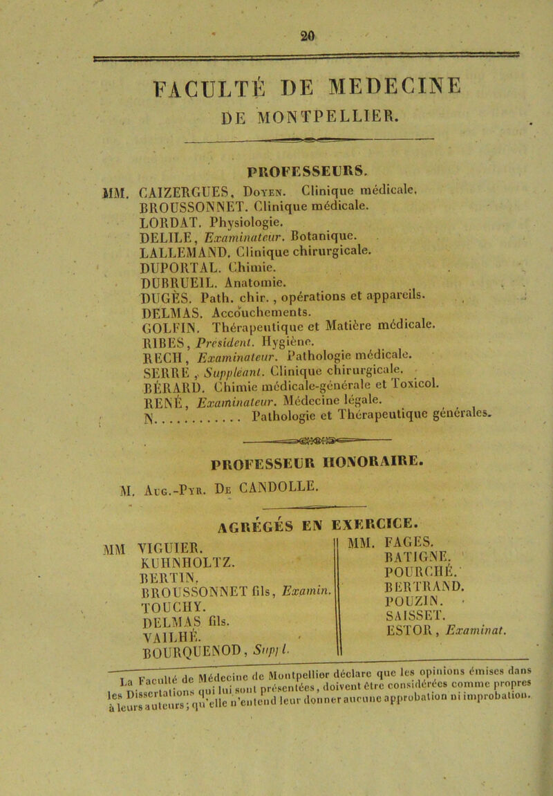 FACULTÉ DE MEDECINE iIM. CAIZERGUES, Doyen. Clinique médicale. BROUSSONNET. Clinique médicale. LORDAT. Physiologie. DELIEE, Examinateur. Botanique. LALLEMAND. Clinique chirurgicale. DUPORTAL. Chimie. DUBRUEIL. Anatomie. DUGÈS. Path. chir., opérations et appareils. DELMAS. Accouchements. GOLEIN. Thérapeutique et Matière médicale. RIBES, President. Hygiène. REÇU, Examinateur. Pathologie médicale. SERRE Suppléant. Clinique chirurgicale, • BÉRARD. Chimie médicale-générale et Toxicol. RENÉ, Examinateur. Médccme légale. DE MONTPELLIER. PROFESSEURS. N Pathologie et Thérapeutique générales. PROFESSEUR HONORAIRE M. Acg.-Pyr. De CANDOLLE. MM VIGUIER. KUHNHOLTZ. BERTIN, BROUSSONNET fds, Bæamtn. TOUCHY. DELMAS fils. VAILHÉ. agrégés en exercice. MM. FAGES. BATIGNE. ’ POURCHÉ. BERTRAND. POUZIN. - SAISSET. ESTOR, Examinât.