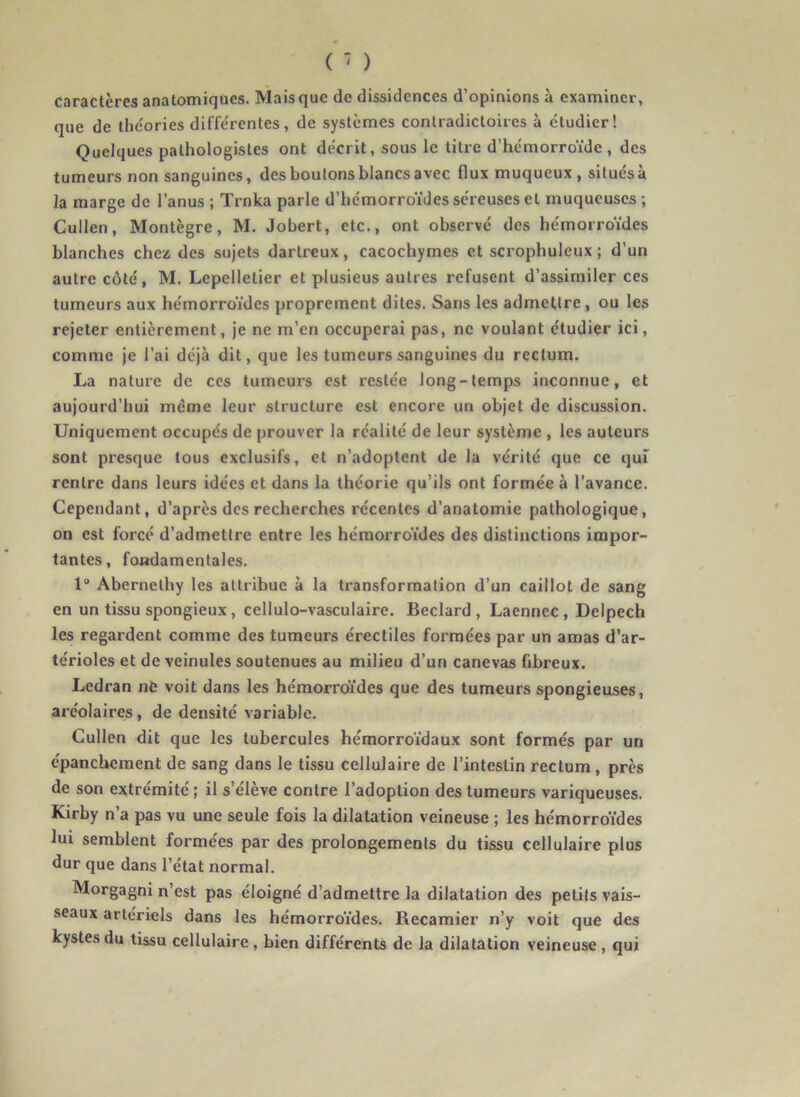 caractères anatomiques. Mais que de dissidences d’opinions à examiner, que de théories différentes, de systèmes contradictoires à étudier! Quelques pathologistes ont décrit, sous le titre d’hémorroïde , des tumeurs non sanguines, des boutons blancs avec flux muqueux, situés à la marge de l’anus ; Trnka parle d’hémorroïdes séreuses et muqueuses ; Cullen, Montègre, M. Jobert, etc., ont observé des hémorroïdes blanches chez des sujets dartreux, cacochymes et scrophuleux ; d’un autre côté, M. Lepelletier et plusieus autres refusent d’assimiler ces tumeurs aux hémorroïdes proprement dites. Sans les admettre, ou les rejeter entièrement, je ne m’en occuperai pas, ne voulant étudier ici, comme je l’ai déjà dit, que les tumeurs sanguines du rectum. La nature de ces tumeurs est restée long-temps inconnue, et aujourd’hui même leur structure est encore un objet de discussion. Uniquement occupés de prouver la réalité de leur système , les auteurs sont presque tous exclusifs, et n’adoptent de la vérité que ce qui rentre dans leurs idées et dans la théorie qu’ils ont formée à l’avance. Cependant, d’après des recherches récentes d’anatomie pathologique, on est forcé d’admettre entre les hémorroïdes des distinctions impor- tantes, fondamentales. 1“ Abernethy les attribue à la transformation d’un caillot de sang en un tissu spongieux, cellulo-vasculaire. Beclard , Laennec, Delpech les regardent comme des tumeurs érectiles formées par un amas d’ar- térioles et de veinules soutenues au milieu d’un canevas fibreux. Ledran nfc voit dans les hémorroïdes que des tumeurs spongieuses, aréolaires, de densité variable. Cullen dit que les tubercules hémorroïdaux sont formés par un épanchement de sang dans le tissu cellulaire de l’intestin rectum, près de son extrémité ; il s’élève contre l’adoption des tumeurs variqueuses. Kirby n’a pas vu une seule fois la dilatation veineuse ; les hémorroïdes lui semblent formées par des prolongements du tissu cellulaire plus dur que dans l’état normal. Morgagni n’est pas éloigné d’admettre la dilatation des petits vais- seaux artériels dans les hémorroïdes. Recamier n’y voit que des kystes du tissu cellulaire, bien différents de la dilatation veineuse, qui