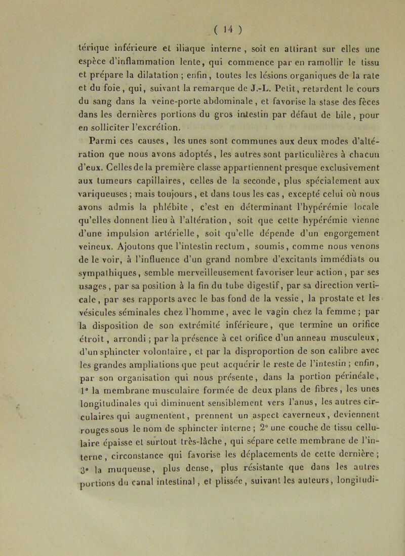 tdriquc inferieure el iliaque interne , soit en attirant sur elles une espèce d’inflammation lente, qui commence par en ramollir le tissu et prépare la dilatation ; enfin , toutes les lésions organiques de la rate et du foie, qui, suivant la remarque de J.-L. Petit, retardent le cours du sang dans la veine-porte abdominale, et favorise la stase des fèces dans les dernières portions du gros iatestin par défaut de bile, pour en solliciter l’excrétion. Parmi ces causes, les unes sont communes aux deux modes d’alté- ration que nous avons adoptés, les autres sont particulières à chacun d’eux. Celles de la première classe appartiennent presque exclusivement aux tumeurs capillaires, celles de la seconde, plus spécialement aux variqueuses ; mais toujours, et dans tous les cas , excepté celui où nous avons admis la phlébite , c’est en déterminant l’hypérémie locale qu’elles donnent lieu à l’altération, soit que cette hyperémie vienne d’une impulsion artérielle, soit qu’elle dépende d’un engorgement veineux. Ajoutons que l’intestin rectum, soumis, comme nous venons de le voir, à l’influence d’un grand nombre d’excitants immédiats ou sympathiques, semble merveilleusement favoriser leur action , par ses usages, par sa position à la fin du tube digestif, par sa direction verti- cale , par ses rapports avec le bas fond de la vessie , la prostate et les vésicules séminales chez l'homme, avec le vagin chez la femme; par la disposition de son extrémité inférieure, que termine un orifice étroit, arrondi ; par la présence à cet orifice d’un anneau musculeux, d’un sphincter volontaire, et par la disproportion de son calibre avec les grandes ampliations que peut acquérir le reste de l’intestin ; enfin , par son organisation cjui nous présente, dans la portion périnéale, 1° la membrane musculaire formée de deux plans de fibres, les unes longitudinales qui diminuent sensiblement vers l’anus, les autres cir- culaires qui augmentent, prennent un aspect caverneux, deviennent rouges sous le nom de sphincter interne ; 2“ une couche de tissu cellu- laire épaisse cl surtout très-lâche , qui sépare celte membrane de l’in- terne , circonstance qui favorise les déplacements de celle dernière ; 3» la muqueuse, plus dense, plus résistante que dans les autres portions du canal intestinal, et plissée, suivant les auteurs, longiludi-