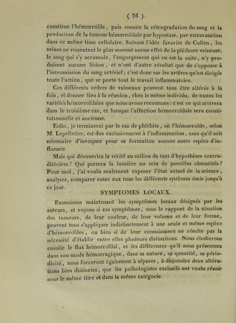 constitue l’hcmorroïde , puis ensuite la rétrogradation du sang et la production de la tumeur hémorroïdale par hypostase, par extravasation dans ce même tissu cellulaire. Suivant l’idée favorite de Cullen , les veines ne ressentent le plus souvent aucun effet de la pléthore veineuse, le sang qui s’y accumule, l’engorgement qui en est la suite, n’y pro- duisent aucune lésion , et n’ont d’autre résultat que de s’opposer à l’intromission du sang artériel ; c’est donc sur les artères qu’est dirigée toute l’action, que se porte tout le travail inflammatoire. Ces différents ordres de vaisseaux peuvent tous être altérés à la fois, et donner lieu à la réunion, chez le même individu, de toutes les variétés hémorroïdales que nous avons reconnues : c’est ce qui arrivera dans le troisième cas, et lorsque l’affection hémorroïdale sera consti- I tutionnelle et ancienne. Enfin , je terminerai par le cas de phlébite , où l’hémorroïde, selon M. Lcpelletier, est due exclusivement à l’inflammation, sans qu’il soit nécessaire d’invoquer pour sa formation aucune autre espèce d’in- fluence. Mais qui découvrira la vérité au milieu de tant d’hypothèses contra- dictoires ? Qui portera la lumière au sein de pareilles obscurités.^ Pour moi, j’ai voulu seulement exposer l’état actuel de la science , analyser, comparer entre eux tous les différents systèmes émis jusqu’à ce jour. SYMPTOMES LOCAUX. Examinons maintenant les symptômes locaux désignés par les auteurs, et voyons si ces symptômes, sous le rapport de la situation des tumeurs, de leur couleur, de leur volume et de leur forme, peuvent tous s’appliquer indistinctement à une seule et meme espece d’hémorroïdes , ou bien si de leur connaissance ne résulte pas la nécessité d’établir entre elles plusieurs distinctions. Nous étudierons ensuite le flux hémorroïdal, et les différences qu’il nous présentera dans son mode hémorragique , dans sa nature , sa quantité, sa pério- dicité, nous forceront également à séparer, à disjoindre deux altéra- tions bien distinctes, que les pathologistes exclusifs ont voulu réunir sous le même litre et dans la même catégorie.