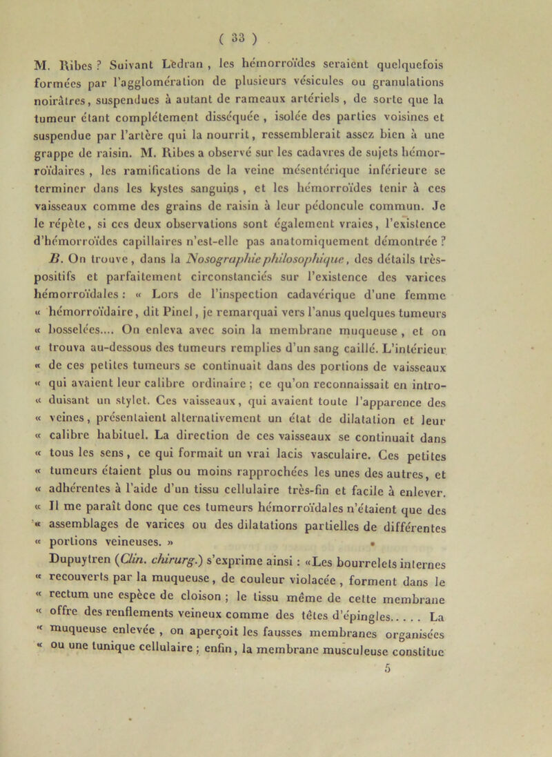 M. Uibes ? Suivant Ltdran , les hémorroïdes seraient quelquefois formées par l’agglomération de plusieurs vésicules ou granulations noirâtres, suspendues à autant de rameaux artériels , de sorte que la tumeur étant complètement disséquée , isolée des parties voisines et suspendue par l’artère qui la nourrit, ressemblerait assez bien à une grappe de raisin. M. Ribes a observé sur les cadavres de sujets bémor- roïdaires , les ramifications de la veine mésentérique inférieure se terminer dans les kystes sanguiqs , et les hémorroïdes tenir à ces vaisseaux comme des gi’ains de raisin à leur pédoncule commun. Je le répète, si ces deux observations sont également vraies, l’existence d’hémorroïdes capillaires n’est-elle pas anatomiquement démontrée ? H. On trouve, dans la JSosographiephilosophique, des détails très- positifs et parfaitement circonstanciés sur l’existence des varices hémorroïdales : « Lors de l’inspection cadavérique d’une femme « hémorroïdaire, dit Pinel, je remarquai vers l’anus quelques tumeurs « bosselées.... On enleva avec soin la membrane muqueuse , et on « trouva au-dessous des tumeurs remplies d’un sang caillé. L’intérieur « de ces petites tumeurs se continuait dans des portions de vaisseaux « qui avaient leur calibre ordinaire ; ce qu’on reconnaissait en intro- ït duisant un stylet. Ces vaisseaux, qui avaient toute l’apparence des « veines, présentaient alternativement un état de dilatation et leur « calibre habituel. La direction de ces vaisseaux se continuait dans « tous les sens, ce qui formait un vrai lacis vasculaire. Ces petites « tumeurs étaient plus ou moins rapprochées les unes des autres, et « adhérentes à l’aide d’un tissu cellulaire très-fin et facile à enlever. « Il me paraît donc que ces tumeurs hémorroïdales n’étaient que des « assemblages de varices ou des dilatations partielles de différentes « portions veineuses. » • Dupuytren {Clin, chirurg.) s’exprime ainsi : «Les bourrelets internes « recouverts par la muqueuse, de couleur violacée , forment dans le « rectum une espece de cloison ; le tissu même de cette membrane « offre des renflements veineux comme des têtes d’épingles La “ muqueuse enlevée , on aperçoit les fausses membranes organisées ou une tunique cellulaire ; enfin, la membrane musculeuse constitue 5