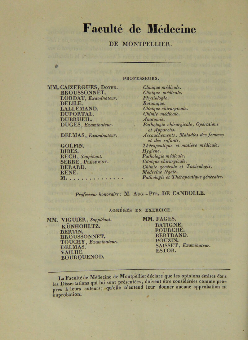 Faculté de Médecine DE MONTPELLIER. 9 PBOFESSEURS. MM. CAIZERGUES, Doyen. BROUSSONNET. LORDAT, Examinateur. DELILE. LALLEMAND. DUPORTAL. DUBRUEIL. DUGES, Examinateur. DELMAS, Examinateur. GOLFIN. RIBES. REÇU, Suppléant. SERRE, Président. BERARD. RENÉ. M Clinique médicale. Clinique médicale. Physiologie. Botanique. Clinique chirurgicale. Chimie médicale. Anatomie. Pathologie chirurgicale, Opérations et Appareils. Accouchements, Maladies des femmes et des enfants. Thérapeutique et matière médicale. Hygiène. Pathologie médicale. Clinique chirurgicale. Chimie générale et Toxicologie. Médecine légale. Pathologie et Thérapeutique générales. Professeur honoraire : M. AuG.-Pyr. DE CANDOLLE. AGRÉGÉS MM. VIGUIER, Suppléant. KÜNHOHLTZ. BERTIN. BROUSSONNET. TOUCHY, Examinateur, DELMAS. VAILHÉ BOURQUENOD. EN EXERCICE. MM. FAGES. BATIGNE. POURCHÉ. BERTRAND. POUZIN. SAISSET, Examinateur. ESTOR. - / La Faculté de Médecine de Montpéllier déclare que les opinions émises dans les Dissertations qui lui sont présentées, doivent être considérées comme pro- pres à leurs auteurs; qu’elle n’entend leur donner aucune approbation ni