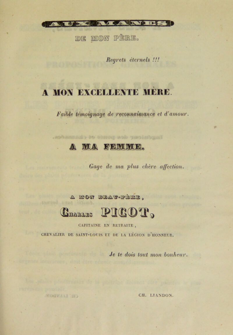 Rexj) 'ets éternels !!! A MON EXCELLENTE MÈRE Faible témoignage de reconnaissance et d’amour. & M&. WWMM& Gage de ma plus chère affection. CAPITAINE EN RETRAITE , CHEVALIER DE SAINT-LOUIS ET DE LA LÉGION d’hONNEUR. Je le dois tout mon bonheur.