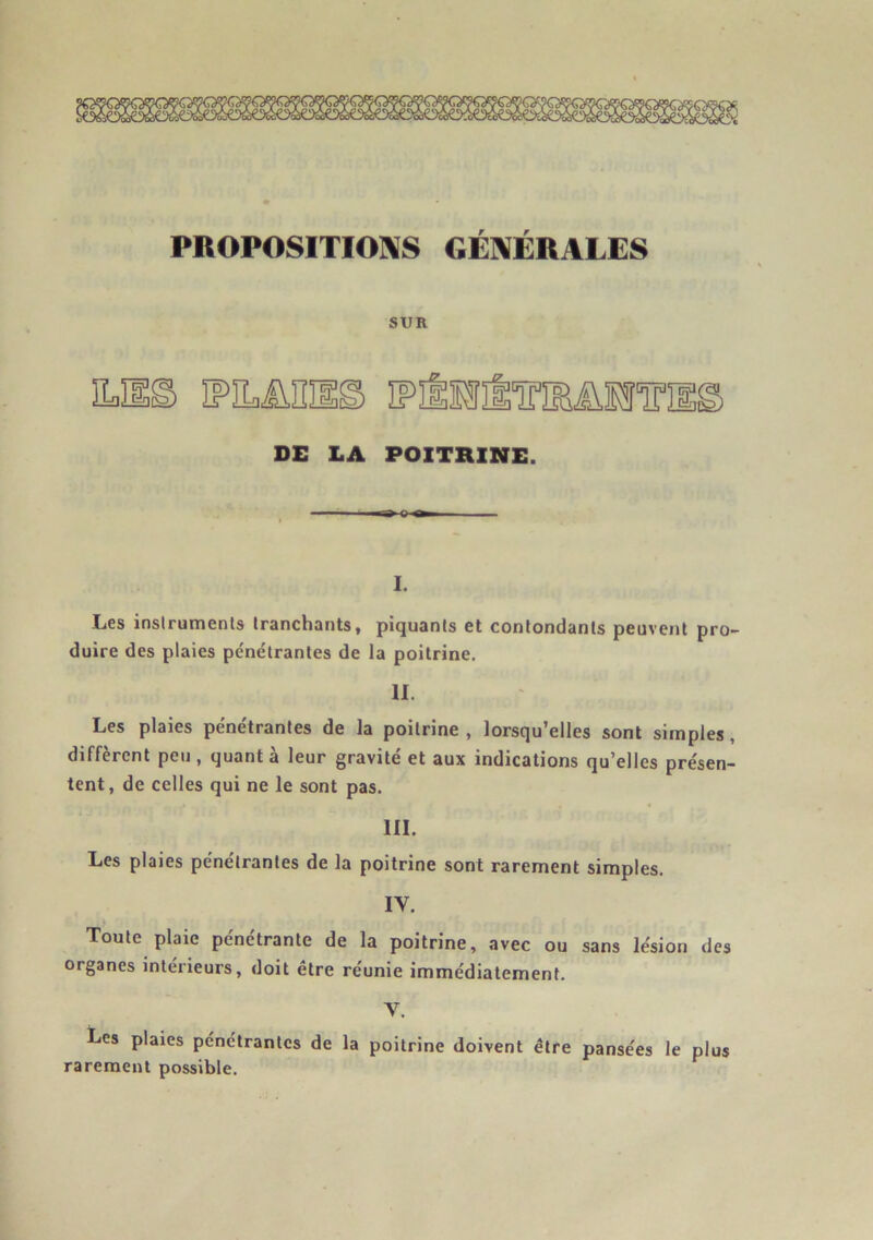PROPOSITIONS GÉNÉRALES SUR DE LA POITRINE. I. Les instruments tranchants, piquants et contondants peuvent pro- duire des plaies pénétrantes de la poitrine. II. Les plaies pénétrantes de la poitrine , lorsqu’elles sont simples , diffèrent peu, quanta leur gravité et aux indications qu’elles présen- tent, de celles qui ne le sont pas. III. Les plaies pénétrantes de la poitrine sont rarement simples. IY. Toute plaie pénétrante de la poitrine, avec ou sans lésion des organes intérieurs, doit être réunie immédiatement. Y. Les plaies pénétrantes de la poitrine doivent être pansées le plus rarement possible.
