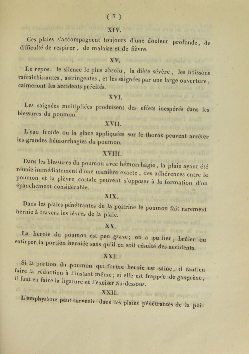 XIV. Gcs plaies s’accompagnent toujours d’une douleur profonde, de difficulté de respirer , de malaise et de fièvre. XV. Le repos, le silence le plus absolu , la diète sévère , les boissons rafraîchissantes, astringentes , et les saignées par une large ouverture, calmeront les accidents précités. XVI. Les saignées multipliées produisent des effets inespérés dans les blessures du poumon. XVII. Leau froide ou la glace appliquées sur le thorax peuvent arrêter les grandes hémorrhagies du poumon. AY11I. Dans les blessures du poumon avec hémorrhagie, la plaie ayant été reunie immédiatement d’une manière exacte , des adhérences entre le poumon et la plèvre costale peuvent s’opposer à la formation d’un epanchement considérable. XIX. Dans les plaies pénétrantes de la poilrine le poumon fait rarement hernie a travers les lèvres de la plaie. XX. La hernie du poumon est peu grave; on a pu lier, brûler ou exlirper la portion herniée sans qu’il en soil résulté des accidents. XXL faire îa rédlct r1”0 ^ f°™e hei* « « faut en XXII. L'emphysèmc peu, survenir dans tes plaies pénétrantes de la poi-