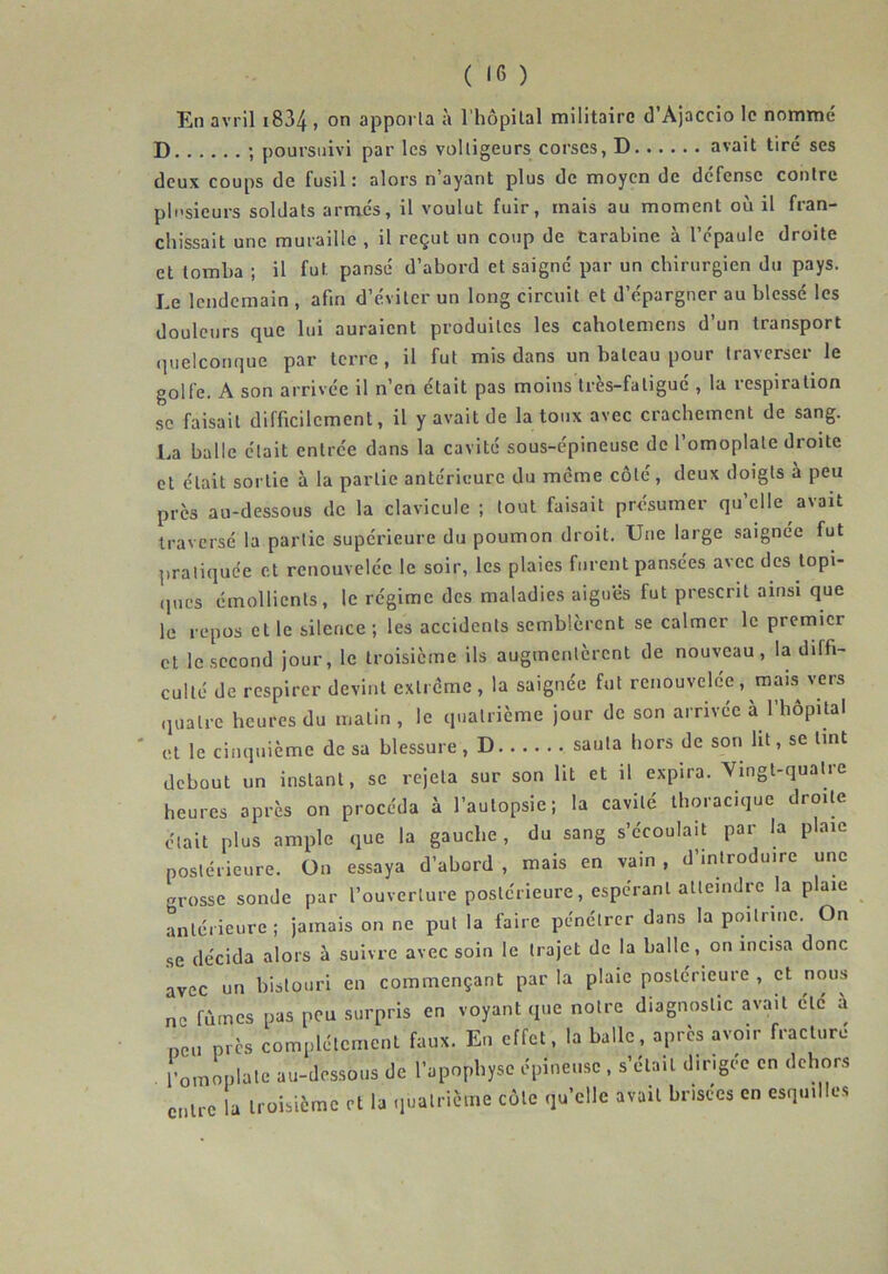 En avril 1834 > 0,1 apporta à l’hôpital militaire d’Ajaccio le nommé D ; poursuivi par les voltigeurs corses, D avait tiré ses deux coups de fusil : alors n’ayant plus de moyen de défense contre plusieurs soldats armés, il voulut fuir, mais au moment où il fran- chissait une muraille , il reçut un coup de carabine à l’épaule droite et tomba ; il fut pansé d’abord et saigné par un chirurgien du pays. Le lendemain , afin d’éviter un long circuit et d’épargner au blessé les douleurs que lui auraient produites les caholemens d’un transport quelconque par terre, il fut mis dans un bateau pour traverser le golfe. A son arrivée il n’en était pas moins très-fatigué , la respiration se faisait difficilement, il y avait de la toux avec crachement de sang. La balle était entrée dans la cavité sous-épineuse de l’omoplate droite et était sortie à la partie antérieure du même côté, deux doigts à peu près au-dessous de la clavicule ; tout faisait présumer qu’elle avait traversé la partie supérieure du poumon droit. Une large saignée fut pratiquée et renouvelée le soir, les plaies furent pansées avec des topi- ques émollients, le régime des maladies aiguës fut prescrit ainsi que le repos et le silence ; les accidents semblèrent se calmer le premier et le second jour, le troisième ils augmentèrent de nouveau, la diffi- culté de respirer devint extrême, la saignée fut renouvelée, mais vers quatre heures du matin, le quatrième jour de son arrivée à l’hôpital ut le cinquième de sa blessure, D sauta hors de son lit, se tint debout un insLant, se rejeta sur son lit et il expira. Vingt-quatre heures après on procéda à l’autopsie; la cavité thoracique droite était plus ample que la gauche, du sang s’écoulait par la plaie postérieure. On essaya d’abord , mais en vain , d’introduire une grosse sonde par l’ouverture postérieure, espérant atteindre la plaie antérieure ; jamais on ne put la faire pénétrer dans la poitrine. On se décida alors à suivre avec soin le trajet de la balle, on incisa donc avec un bistouri en commençant par la plaie postérieure , et nous ne fûmes pas peu surpris en voyant que notre diagnostic avait etc à non près complètement faux. En effet, la balle, après avoir fracture . l'omoplate au-dessous de l’apophyse épineuse , s’était dirigée en dehors entre la troisième et la quatrième côte qu’elle avait brisées en esquilles