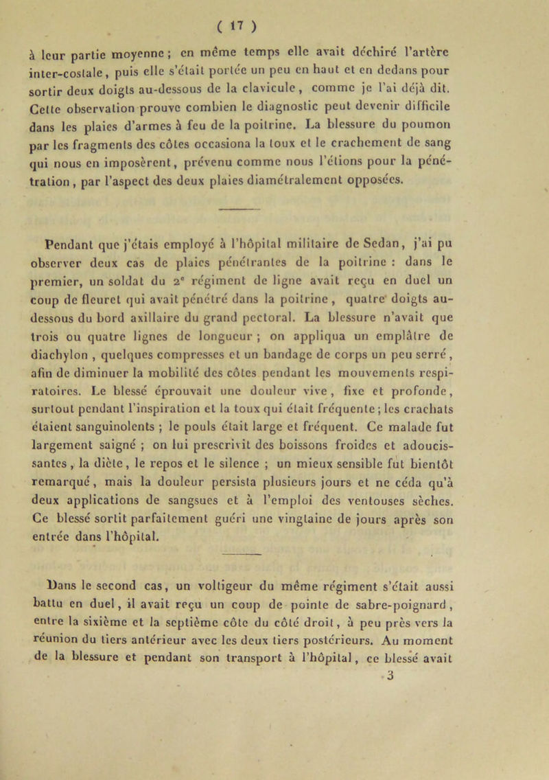 à leur partie moyenne; en meme temps elle avait déchiré l’artcre inter-coslale, puis clic s’était portée un peu en haut et en dedans pour sortir deux doigts au-dessous de la clavicule, comme je l’ai déjà dit. Cette observation prouve combien le diagnostic peut devenir difficile dans les plaies d’armes à feu de la poitrine. La blessure du poumon par les fragments des côtes occasiona la toux et le crachement de sang qui nous en imposèrent, prévenu comme nous l’étions pour la péné- tration , par l’aspect des deux plaies diamétralement opposées. Pendant que j’étais employé à l’hôpital militaire de Sedan, j’ai pu observer deux cas de plaies pénétrantes de la poitrine : dans le premier, un soldat du 2' régiment de ligne avait reçu en duel un coup de fleuret qui avait pénétré dans la poitrine, quatre doigts au- dessous du bord axillaire du grand pectoral. La blessure n’avait que trois ou quatre lignes de longueur ; on appliqua un emplâtre de diachylon , quelques compresses et un bandage de corps un peu serré, afin de diminuer la mobilité des côtes pendant les mouvements respi- ratoires. Le blessé éprouvait une douleur vive, fixe et profonde, surtout pendant l’inspiration et la toux qui était fréquente ; les crachats étaient sanguinolents ; le pouls était large et fréquent. Ce malade fut largement saigné ; on lui prescrivit des boissons froides et adoucis- santes, la dicte, le repos et le silence ; un mieux sensible fut bientôt remarqué, mais la douleur persista plusieurs jours et ne céda qu’à deux applications de sangsues et à l’emploi des ventouses sèches. Ce blessé sortit parfaitement guéri une vingtaine de jours après son entrée dans l’hôpital. Dans le second cas, un voltigeur du meme régiment s’était aussi battu en duel, il avait reçu un coup de pointe de sabre-poignard , entre la sixième et la septième côte du côté droit, à peu près vers la reunion du tiers antérieur avec les deux tiers postérieurs. Au moment de la blessure et pendant son transport à l’hôpital, ce blessé avait 3