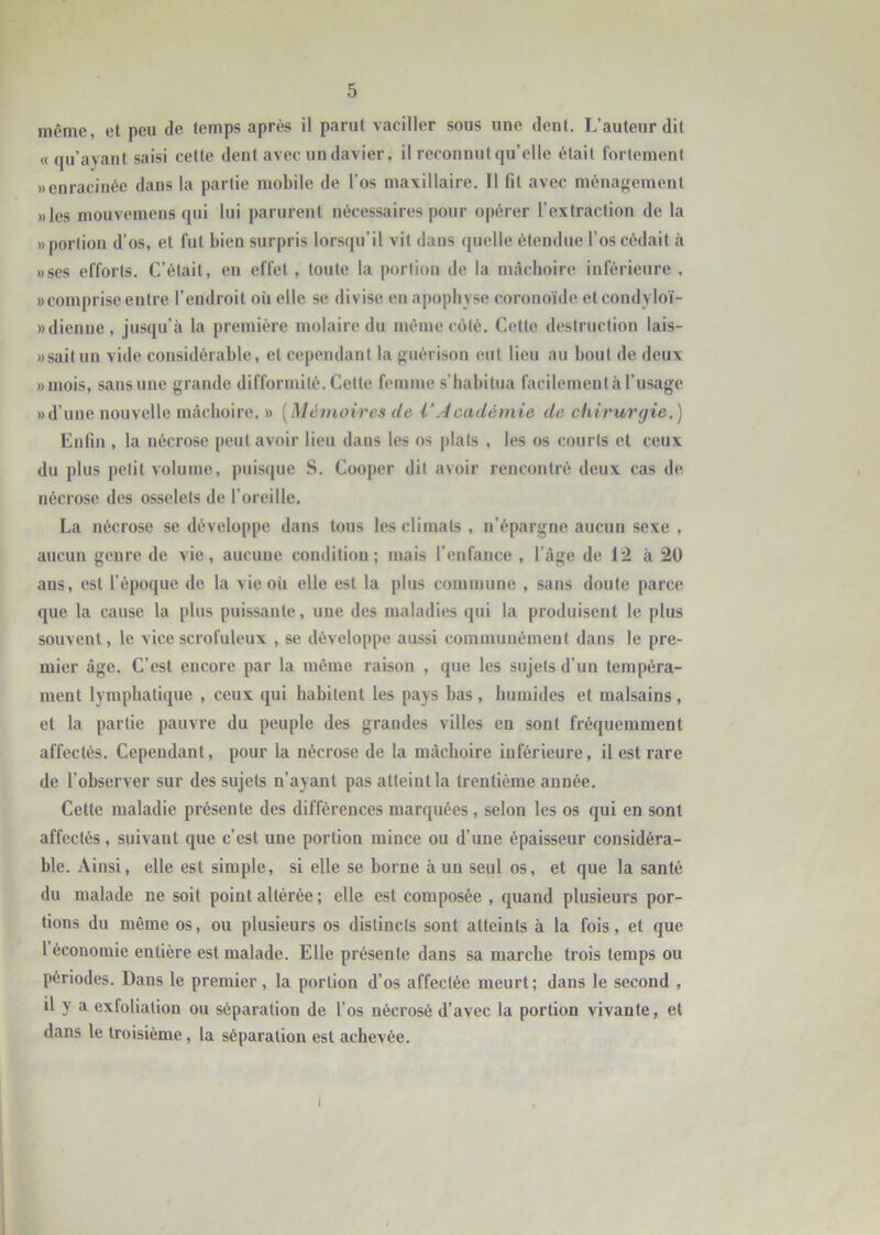 même, et peu de temps après il parut vaciller sous une dent. L’auteur dit « qu’ayant saisi cette dent avec un davier, il reconnut qu’elle était fortement «enracinée dans la partie mobile de l’os maxillaire. Il fit avec ménagement «les mouvemens qui lui parurent nécessaires pour opérer l’extraction de la «portion d’os, et fut bien surpris lorsqu’il vit dans quelle étendue l’os cédait à «ses efforts. C’était, en effet, toute la portion de la mâchoire inférieure , «comprise entre l’endroit oii elle se divise en apophyse coronoïde etcondyloï- «dienue, jusqu’à la première molaire du même coté. Cette destruction lais- » sait un vide considérable, et cependant la guérison eut lieu au bout de deux «mois, sans une grande difformité. Cette femme s’habitua facilement à l’usage «d’une nouvelle mâchoire. » [Mémoires de i’Jcadémie de chirurgie.) Enfin , la nécrose peut avoir lieu dans les os plats , les os courts et ceux du plus petit volume, puisque S. Cooper dit avoir rencontré deux cas de nécrose des osselets de l’oreille. La nécrose se développe dans tous les climats , n’épargne aucun sexe , aucun genre de vie, aucune condition; mais l’enfance , l’âge de 12 à 20 aus, est l’époque de la vie où elle est la plus commune , sans doute parce que la cause la plus puissante, une des maladies qui la produisent le plus souvent, le vice scrofuleux , se développe aussi communément dans le pre- mier âge. C’est encore par la même raison , que les sujets d’un tempéra- ment lymphatique , ceux qui habitent les pays bas, humides et malsains, et la partie pauvre du peuple des grandes villes en sont fréquemment affectés. Cependant, pour la nécrose de la mâchoire inférieure, il est rare de l’observer sur des sujets n’ayant pas atteint la trentième année. Cette maladie présente des différences marquées, selon les os qui en sont affectés, suivant que c’est une portion mince ou d’une épaisseur considéra- ble. Ainsi, elle est simple, si elle se borne à un seul os, et que la santé du malade ne soit point altérée ; elle est composée , quand plusieurs por- tions du même os, ou plusieurs os distincts sont atteints à la fois, et que l économie entière est malade. Elle présente dans sa marche trois temps ou périodes. Dans le premier, la portion d’os affectée meurt; dans le second , il y a exfolialion ou séparation de l’os nécrosé d’avec la portion vivante, et dans le troisième, la séparation est achevée. I
