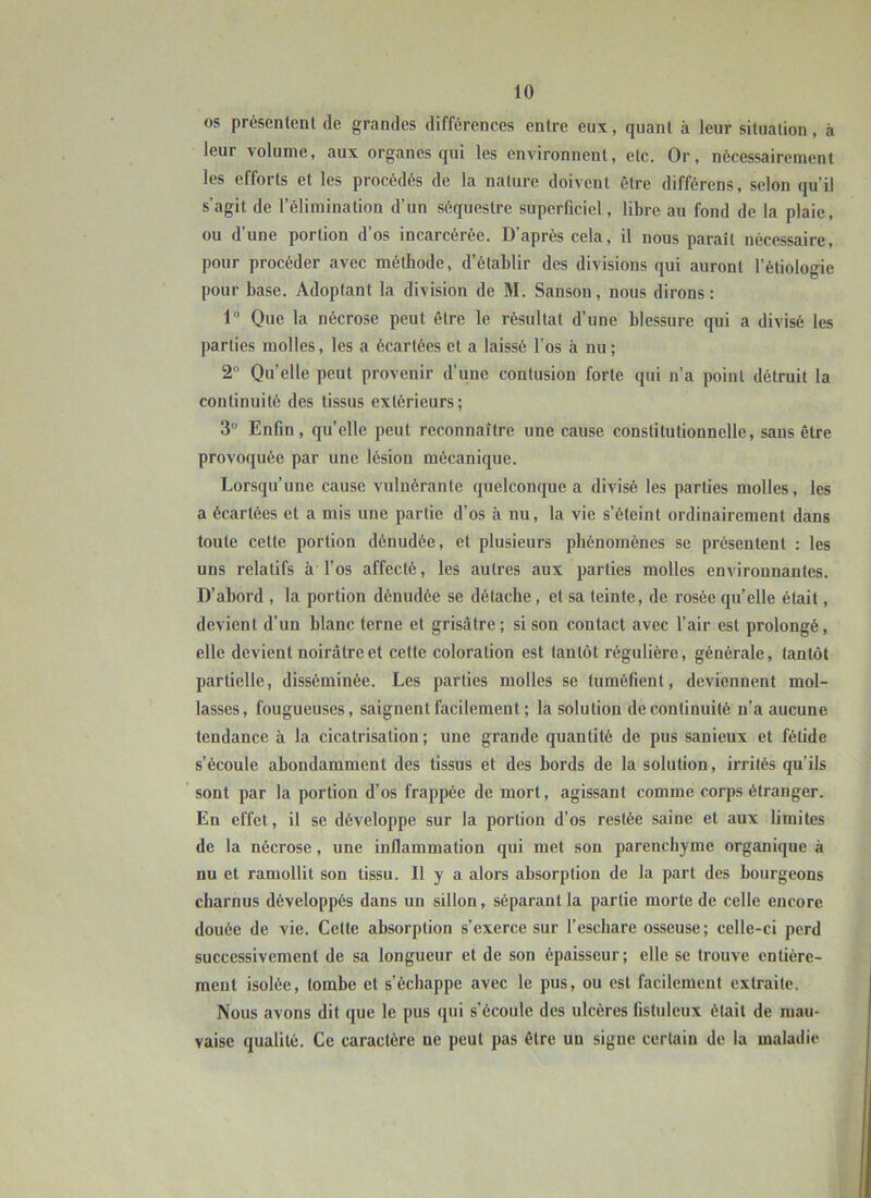 os présentent de grandes différences entre eux, quant à leur situation, à leur volume, aux organes qui les environnent, etc. Or, nécessairement les efforts et les procédés de la nature doivent être différens, selon qu’il s’agit de l’élimination d’un séquestre superficiel, libre au fond de la plaie, ou d’une portion d’os incarcérée. D’après cela, il nous paraît nécessaire, pour procéder avec méthode, d’établir des divisions qui auront l’étiologie pour base. Adoptant la division de M. Sanson, nous dirons : 1“ Que la nécrose peut être le résultat d’une blessure qui a divisé les parties molles, les a écartées et a laissé l’os à nu ; 2“ Qu’elle peut provenir d’une contusion forte qui n’a point détruit la continuité des tissus extérieurs; 3 Enfin, quelle peut reconnaître une cause constitutionnelle, sans être provoquée par une lésion mécanique. Lorsqu’une cause vulnérante quelconque a divisé les parties molles, les a écartées et a mis une partie d’os à nu, la vie s’éteint ordinairement dans toute cette portion dénudée, et plusieurs phénomènes se présentent : les uns relatifs à l’os affecté, les autres aux parties molles environnantes. D’abord , la portion dénudée se détache, et sa teinte, de rosée qu’elle était, devient d’un blanc terne et grisâtre; si son contact avec l’air est prolongé, elle devient noirâtre et cette coloration est tantôt régulière, générale, tantôt partielle, disséminée. Les parties molles se tuméfient, deviennent mol- lasses, fougueuses, saignent facilement; la solution de continuité n’a aucune tendance à la cicatrisation; une grande quantité de pus sanieux et fétide s’écoule abondamment des tissus et des bords de la solution, irrités qu’ils sont par la portion d’os frappée de mort, agissant comme corps étranger. En effet, il se développe sur la portion d’os restée saine et aux limites de la nécrose, une inflammation qui met son parenchyme organique à nu et ramollit son tissu. Il y a alors absorption de la part des bourgeons charnus développés dans un sillon, séparant la partie morte de celle encore douée de vie. Celte absorption s’exerce sur l’eschare osseuse; celle-ci perd successivement de sa longueur et de son épaisseur; elle se trouve entière- ment isolée, tombe et s’échappe avec le pus, ou est facilement extraite. Nous avons dit que le pus qui s’écoule des ulcères listuleux était de mau- vaise qualité. Ce caractère ne peut pas être un signe certain de la maladie