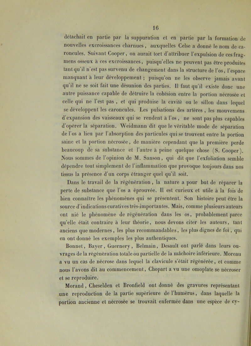 détachait en partie par la suppuration et en partie par la formation de nouvelles excroissances charnues, auxquelles Celse a donné le nom de ca- roncules. Suivant Cooper, on aurait tort d’attribuer l’expulsion de cesfrag- mens osseux à ces excroissances, puisqu’elles ne peuvent pas être produites tant qu’il n’est pas survenu de changement dans la structure de l’os, l’espace manquant à leur développement ; puisqu’on ne les observe jamais avant qu’il ne se soit fait une désunion des parties. 11 faut qu’il existe donc une autre puissance capable de détruire la cohésion entre la portion nécrosée et celle qui ne l’est pas , et qui produise la cavité ou le sillon dans lequel se développent les caroncules. Les pulsations des artères, les mouvemens d’expansion des vaisseaux qui se rendent à l’os, ne sont pas plus capables d’opérer la séparation. Weidmann dit que le véritable mode de séparation de l’os a lieu par l’absorption des particules qui se trouvent entre la portion saine et la portion nécrosée, de manière cependant que la première perde beaucoup de sa substance et l’autre à peine quelque chose (S. Cooper). Nous sommes de l’opinion de M. Sanson, qui dit que l’exfoliation semble dépendre tout simplement de l’inflammation que provoque toujours dans nos tissus la présence d’un corps étranger quel qu’il soit. Dans le travail de la régénération, la nature a pour but de réparer la perte de substance que l’os a éprouvée. Il est curieux et utile à la fois de bien connaître les phénomènes qui se présentent. Son histoire peut être la source d’indications curatives très-importantes. Mais, comme plusieurs auteurs ont nié le phénomène de régénération dans les os, probablement parce qu’elle était contraire à leur théorie, nous devons citer les auteurs, tant anciens que modernes, les plus recommandables, les plus dignes de foi, qui en ont donné les exemples les plus authentiques. Bonnet, Bayer, Guernery, Belmain, Desault ont parlé dans leurs ou- vrages de la régénération totale ou partielle de la mâchoire inférieure. Moreau a vu un cas de nécrose dans lequel la clavicule s’était régénérée, et comme nous l’avons dit au commencement, Chopart a vu une omoplate se nécroser et se reproduire. Morand, Cheselden et Bronfield ont donné des gravures représentant une reproduction de la partie supérieure de l’humérus, dans laquelle la portion ancienne et nécrosée se trouvait enfermée dans une espèce de cy-