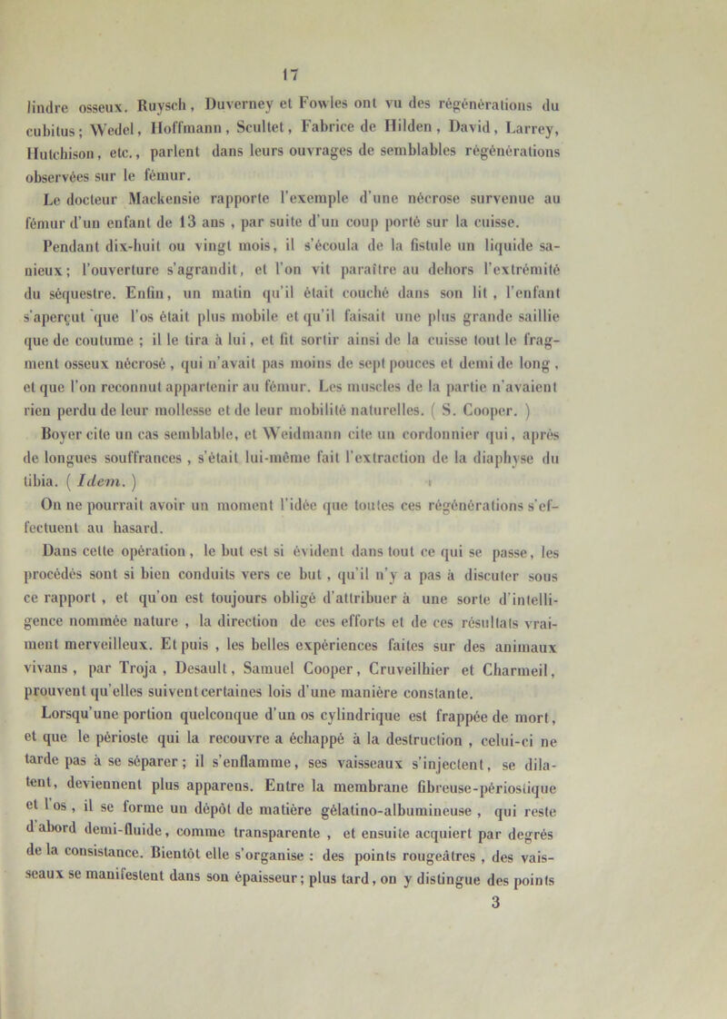 lindre osseux, Ruysch, Duverney et Fowles ont vu des régénérations du cubitus; Wedel, Hoffmann, Scultet, Fabrice de Hilden, David, Larrey, Hutchison, etc., parlent dans leurs ouvrages de semblables régénérations observées sur le fémur. Le docteur Mackensie rapporte l’exemple d’une nécrose survenue au fémur d’un enfant de 13 ans , par suite d’un coup porté sur la cuisse. Pendant dix-huit ou vingt mois, il s’écoula de la fistule un liquide sa- uieux; l’ouverture s’agrandit, et l’on vit paraître au dehors l’extrémité du séquestre. Enfui, un matin qu’il était couché dans son lit, l’enfant s’aperçut que l’os était plus mobile et qu’il faisait une plus grande saillie que de coutume ; il le tira à lui, et fit sortir ainsi de la cuisse tout le frag- ment osseux nécrosé , qui ii’avait pas moins de sept pouces et demi de long , et que l’on reconnut appartenir au fémur. Les muscles de la partie n’avaient rien perdu de leur mollesse et de leur mobilité naturelles. ( S. Cooper, ) Boyer cite un cas semblable, et NVeidmann cite un cordonnier qui, après de longues souffrances , s’était lui-même fait l’extraction de la diapliyse du tibia. ( Idem. ) t On ne pourrait avoir un moment l’idée que toutes ces régénérations s’ef- fectuent au hasard. Dans cette opération, le but est si évident dans tout ce qui se passe, les procédés sont si bien conduits vers ce but, qu’il n’y a pas à discuter sous ce rapport , et qu’on est toujours obligé d’attribuer à une sorte d’intelli- gence nommée nature , la direction de ces efforts et de ces résultats vrai- ment merveilleux. Et puis , les belles expériences faites sur des animaux vivans , par Troja , Desault, Samuel Cooper, Cruveilhier et Charmeil, prouvent qu’elles suivent certaines lois d’une manière constante. Lorsqu’une portion quelconque d’un os cylindrique est frappée de mort, et que le périoste qui la recouvre a échappé à la destruction , celui-ci ne tarde pas à se séparer ; il s’enflamme, ses vaisseaux s’injectent, se dila- tent, deviennent plus apparens. Entre la membrane fibreuse-périoslique et 1 os, il se forme un dépôt de matière gélatino-albumineuse , qui reste d abord demi-fluide, comme transparente , et ensuite acquiert par degrés de la consistance. Bientôt elle s’organise : des points rougeâtres , des vais- seaux se manifestent dans son épaisseur; plus tard, on y distingue des points 3