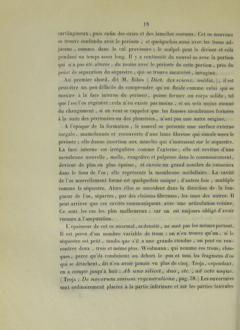 cartilagineux, puis enfin des stries et des lamelles osseuses. Cet os nouveau se trouve confondu avec le périoste , et quelquefois aussi avec les tissus ad- jacens , comme dans le cal provisoire ; le scalpel peut le diviser et cela pendant un temps assez long. Il y a continuité du nouvel os avec la portion qui n’a pas été altérée, du moins avec le périoste de cette portion , près du point de séparation du séquestre , qui se trouve incarcéré, invaginé. Au premier abord, dit M. Ribes { Dict. des scienc. médic.), il est peut-être un peu difficile de comprendre qu’un fluide comme celui qui se montre à la face interne du périoste, puisse former un corps solide, tel ([ue l’est l’os régénéré ; cela n’en existe pas moins , et on sera moins étonné du changement , si on veut se rappeler que les fausses membranes formées à la suite des péritonites ou des pleurésies , n’ont pas une autre origine. A l’époque de la formation , le nouvel os présente une surface externe inégale, mamelonnée et recouverte d’une lame fibreuse qui simule assez le périoste ; elle donne insertion aux muscles qui s’inséraient sur le séquestre. La face interne est irrégulière comme l’e.,xterne; elle est revêtue d’une membrane nouvelle , molle, rougeâtre et pulpeuse dans le commencement, devient de plus en plus épaisse , et envoie un grand nombre de vaisseaux dans le tissu de l’os ; elle représente la membrane médullaire. La cavité de l’os nouvellement formé est quelquefois unique; d’autres fois , multiple comme le séquestre. Alors elles se succèdent dans la direction de la lon- gueur de l’os, séparées, par des cloisons fibreuses, les unes des autres. Il peut arriver que ces cavités communiquent avec une articulation voisine. Ce sont les cas les plus malheureux ; car on est toujours obligé d’avoir recours à l’amputation. L’épaisseur de cet os anormal, sa densité , ne sont pas les mêmes partout. Il est percé d’un nombre variable de trous : on n’en trouve qu’un , si le séquestre est petit, tandis que s’il a une grande étendue , on peut en ren- contrer deux , trois et même plus. Weidmann , qui nomme ces trous, cloa- ques, parce qu’ils conduisent au dehors le pus et tous les fragmens d’os qui se détachent, dit n’en avoir jamais vu plus de cinq. Troja, cependant, en a compté jusqu’à huit : Ab uno silicet, duo , etc. , ad octo usque. ( Troja ; De novorum ossium rageneratione , pag.58.) Les ouvertures sont ordinairement placées à la partie inférieure et sur les parties latérales