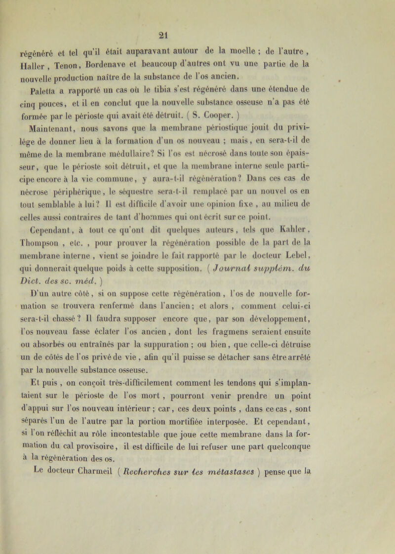 régénéré et tel qu’il était auparavant autour de la moelle ; de l’autre , Haller , Tenon, Bordenave et beaucoup d’autres ont vu une partie de la nouvelle production naître de la substance de l’os ancien. Paletia a rapporté un cas où le tibia s’est régénéré dans une étendue de cinq pouces, et il en conclut que la nouvelle substance osseuse n’a pas été formée par le périoste qui avait été détruit, ( S. Cooper, ) Maintenant, nous savons que la membrane périostique jouit du privi- lège de donner lieu à la formation d’un os nouveau ; mais, en sera-t-il de même de la membrane médullaire? Si l’os est nécrosé dans toute son épais- seur, que le périoste soit détruit, et que la membrane interne seule parti- cipe encore à la vie commune, y aura-t-il régénération? Dans ces cas de nécrose périphérique, le séquestre sera-t-il remplacé par un nouvel os en tout semblable à lui? Il est difficile d’avoir une opinion fixe , au milieu de celles aussi contraires de tant d’hommes qui ont écrit sur ce point. Cependant, à tout ce qu’ont dit quelques auteurs, tels que Kahler, Thompson , etc. , pour prouver la régénération possible de la part de la membrane interne , vient se joindre le fait rapporté par le docteur Lebel, qui donnerait quelque poids à cette supposition, ( Journal supplém. du Dict. des sc. méd. ) D’un autre côté, si on suppose cette régénération , l’os de nouvelle for- mation se trouvera renfermé dans l’ancien; et alors , comment celui-ci sera-t-il chassé ? Il faudra supposer encore que, par son développement, l’os nouveau fasse éclater l’os ancien, dont les fragmens seraient ensuite ou absorbés ou entraînés par la suppuration ; ou bien, que celle-ci détruise un de côtés de l'os privé de vie , afin qu’il puisse se détacher sans être arrêté par la nouvelle substance osseuse. Et puis , on conçoit très-difficilement comment les tendons qui s’implan- taient sur le périoste de l’os mort , pourront venir prendre un point d’appui sur l’os nouveau intérieur ; car, ces deux points , dans ce cas , sont séparés l’un de l’autre par la portion mortifiée interposée. Et cependant, si l’on réfléchit au rôle incontestable que joue cette membrane dans la for- mation du cal provisoire, il est difficile de lui refuser une part quelconque à la régénération des os. Le docteur Charmeil ( Recherches sur les métastases ) pense que la