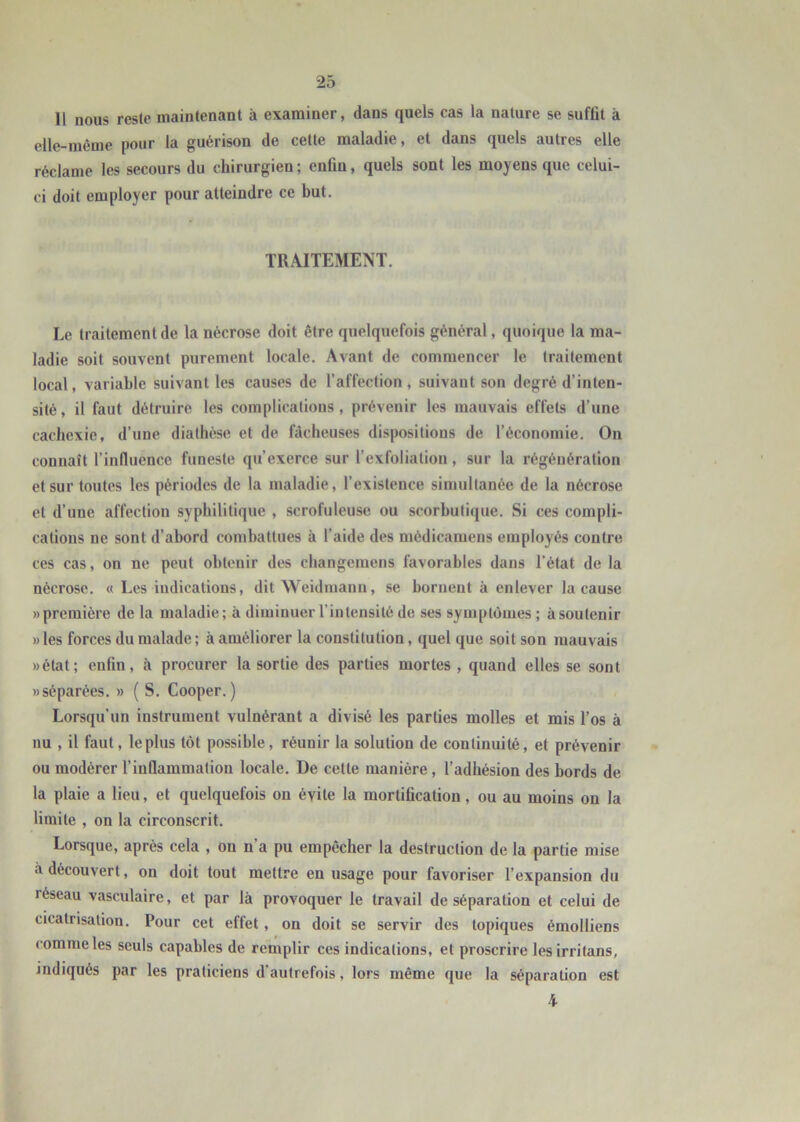 Il nous reste maintenant à examiner, dans quels cas la nature se suffit à elle-même pour la guérison de cette maladie, et dans quels autres elle réclame les secours du chirurgien ; enfin, quels sont les moyens que celui- ci doit employer pour atteindre ce but. TRAITEMENT. Le traitement de la nécrose doit être quelquefois général, quoique la ma- ladie soit souvent purement locale. Avant de commencer le traitement local, variable suivant les causes de l’affection, suivant son degré d’inten- sité , il faut détruire les complications, prévenir les mauvais effets d’une cachexie, d’une diathèse et de fâcheuses dispositions de l’économie. On connaît l’influence funeste qu’exerce sur l’exfoliation, sur la régénération et sur toutes les périodes de la maladie, l’existence simultanée de la nécrose et d’une affection syphilitique , scrofuleuse ou scorbutique. Si ces compli- cations ne sont d’abord combattues à l’aide des médicamens employés contre ces cas, on ne peut obtenir des cbangemens favorables dans l’état de la nécrose. « Les indications, dit Weidmann, se bornent à enlever la cause «première de la maladie; à diminuer l’intensité de ses symptômes ; àsoutenir » les forces du malade ; à améliorer la constitution, quel que soit son mauvais «état; enfin, à procurer la sortie des parties mortes , quand elles se sont «séparées. » ( S. Cooper.) Lorsqu’un instrument vulnérant a divisé les parties molles et mis l’os à nu , il faut, le plus tôt possible, réunir la solution de continuité, et prévenir ou modérer l’inflammation locale. De cette manière, l’adhésion des bords de la plaie a lieu, et quelquefois on évite la mortification, ou au moins on la limite , on la circonscrit. Lorsque, après cela , on n’a pu empêcher la destruction de la partie mise à découvert, on doit tout mettre en usage pour favoriser l’expansion du réseau vasculaire, et par là provoquer le travail de séparation et celui de cicatrisation. Pour cet effet, on doit se servir des topiques émolliens comme les seuls capables de remplir ces indications, et proscrire lesirritans, indiqués par les praticiens d’autrefois, lors même que la séparation est 4