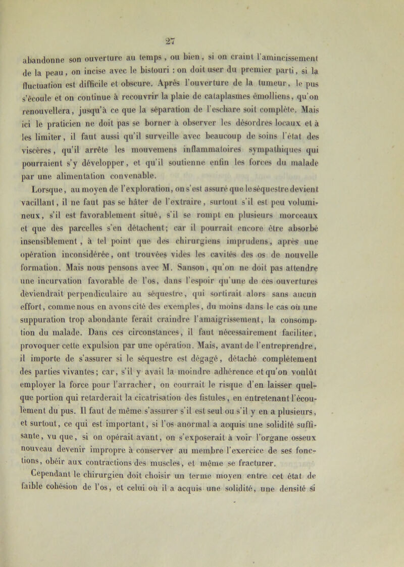 abandonne son ouverture au temps, ou bien, si on craint l’amincissement de la peau, on incise avec le bistouri ; on doit user du premier parti, si la fluctuation est difficile et obscure. Après l’ouverture de la tumeur, le pus s’écoule et on continue à recouvrir la plaie de cataplasmes émolliens, qu’on renouvellera, jusqu’à ce que la séparation de l’eschare soit complète. Mais ici le praticien ne doit pas se borner à observer les désordres locaux et à les limiter, il faut aussi qu’il surveille avec beaucoup de soins l’état des viscères, qu’il arrête les mouvemens inflammatoires sympathifjues qui pourraient s’y développer, et qu’il soutienne enfin les forces du malade par une alimentation convenable. Lorsque, au moyen de l’exploration, on s’est assuré que 1e séquestre devient vacillant, il ne faut pas se hâter de l’extraire, surtout s’il est peu volumi- neux, s’il est favorablement situé, s’il se rompt en plusieurs morceaux et que des parcelles s’en détachent; car il pourrait encore cire absorbé insensiblement, à tel point que des chirurgiens imprudens, après une opération inconsidérée, ont trouvées vides les cavités des os de nouvelle formation. Mais nous pensons avec M. Sanson, qu’on ne doit pas attendre une incurvation favorable de l’os, dans l’espoir qu’une de ces ouvertures deviendrait perpendiculaire au séquestre, qui sortirait alors sans aucun effort, comme nous en avons cité des exemples, du moins dans le cas où une suppuration trop abondante ferait craindre l’amaigrissement, la consomp- tion du malade. Dans ces circonstances, il faut nécessairement faciliter, provoquer cette expulsion par une opération. Mais, avant de l’entreprendre, il importe de s’assurer si le séquestre est dégagé, détaché complètement des parties vivantes; car, s’il y avait la moindre adhérence et qu’on voulût employer la force pour l’arracher, on courrait le risque d’en laisser quel- que portion qui retarderait la cicatrisation des fistules, eu entretenant l’écou- lement du pus. Il faut de même s’assurer s’il est seul ou s’il y en a plusieurs, et surtout, ce qui est important, si l’os anormal a acquis une solidité suffi- sante, vu que, si on opérait avant, on s’exposerait à voir l’organe osseux nouveau devenir impropre à conserver au membre l’exercice de ses fonc- tions, obéir aux contractions des muscles, et même se fracturer. Cependant le chirurgien doit choisir un terme moyen entre cet état de faihle cohésion de l’os, et celui où il a acquis une solidité, une densité si