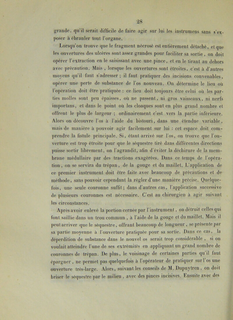 grande, qn’il serait difficile de faire agir sur lui les insfrumens sans s’ex- poser à ébranler tout l’organe. Lorsqu’on trouve que le fragment nécrosé est entièrement détaché, et que les om^ertures des ulcères sont assez grandes pour faciliter sa sortie, on doit opérer l’extraction en le saisissant avec une pince, et en le tirant au dehors avec précaution. Mais , lorsque les ouvertures sont étroites, c’est à d’autres mo)'ens qu’il faut s’adresser ; il faut pratiquer des incisions convenables, opérer une perte de substance de l’os nouveau. On détermine le lieu où l’opération doit être pratiquée : ce lieu doit toujours être celui où les par- ties molles sont peu épaisses, où ne passent, ni gros vaisseaux, ni nerfs importans, et dans le point où les cloaques sont en plus grand nombre et offrent le plus de largeur ; ordinairement c’est vers la partie inférieure. Alors on découvre l’os à l’aide du bistouri, dans une étendue variable, mais de manière à pouvoir agir facilement sur lui : cet espace doit com- prendre la fistule principale. Si, étant arrivé sur l’os, on trouve que l’ou- verture est trop étroite pour que le séquestre tiré dans différentes directions puisse sortir librement, on l’agrandit, afin d’éviter la déchirure de la mem- brane médullaire par des tractions exagérées. Dans ce temps de l’opéra- tion , on se servira du trépan, de la gouge et du maillet. L’application de ce premier instrument doit être faite avec beaucoup de précautions et de méthode, sans pouvoir cependant la régler d’une manière précise. Quelque- fois, une seule couronne suffit; dans d’autres cas, l’application successive de plusieurs couronnes est nécessaire. C’est au chirurgien à agir suivant les circonstances. Après avoir enlevé la portion cernée par l’instrument, on détruit celles qui font saillie dans un trou commun , à l’aide de la gouge et du maillet. Mais il peut arriver que le séquestre, offrant beaucoup de longueur, se présente par sa partie moyenne à l’ouverture pratiquée pour sa sortie. Dans ce cas, la déperdition de substance dans le nouvel os serait trop considérable , si on voulait atteindre l’une de ses extrémités en appliquant un grand nombre de couronnes de trépan. De plus, le voisinage de certaines parties qu il faut épargner , ne permet pas quelquefois à l’opérateur de pratiquer sur l’os une ouverture très-large. Alors, suivant les conseils de M. Dupuytren , on doit briser le séquestre par le milieu , avec des pinces incisives. Ensuite avec des