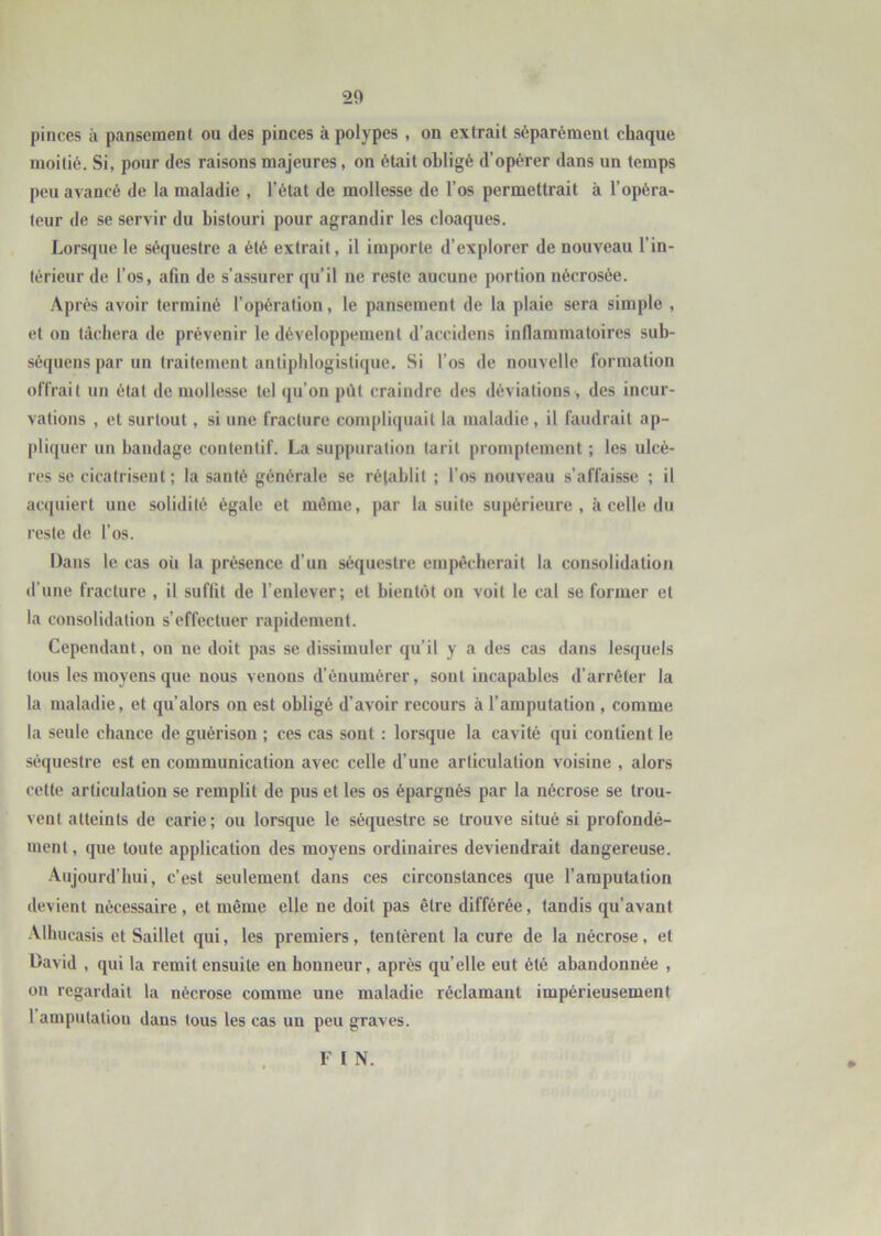 pinces à pansement ou des pinces à polypes , on extrait séparément chaque moitié. Si, pour des raisons majeures, on était obligé d’opérer dans un temps peu avancé de la maladie , l’état de mollesse de l’os permettrait à l’opéra- teur de se servir du bistouri pour agrandir les cloaques. Lorsque le séquestre a été extrait, il importe d’explorer de nouveau l’in- térieur de l’os, afin de s’assurer qu’il ne reste aucune portion nécrosée. Après avoir terminé l’opération, le pansement de la plaie sera simple , et on tâchera de prévenir le développement d’accidens inflammatoires sub- séquens par un traitement antiphlogistique. Si l’os de nouvelle formation offrait un état de mollesse tel qu’on pût craindre des déviations , des incur- vations , et surtout, si une fracture compliquait la maladie , il faudrait ap- pliquer un bandage contentif. La suppuration tarit promptement ; les ulcè- res SC cicatrisent; la santé générale se rétablit ; l’os nouveau s’affaisse ; il acquiert une solidité égale et même, par la suite supérieure, à celle du reste de l’os. Dans le cas où la présence d’un séquestre empêcherait la consolidation d’une fracture , il suffit de l’enlever; et bientôt on voit le cal se former et la consolidation s’effectuer rapidement. Cependant, on ne doit pas se dissimuler qu’il y a des cas dans lesquels tous les moyens que nous venons d’énumérer, sont incapables d’arrêter la la maladie, et qu’alors on est obligé d’avoir recours à l’amputation , comme la seule chance de guérison ; ces cas sont : lorsque la cavité qui contient le séquestre est en communication avec celle d’une articulation voisine , alors cette articulation se remplit de pus et les os épargnés par la nécrose se trou- vent atteints de carie; ou lorsque le séquestre se trouve situé si profondé- ment , que toute application des moyens ordinaires deviendrait dangereuse. Aujourd’hui, c’est seulement dans ces circonstances que l’amputation devient nécessaire , et même elle ne doit pas être différée, tandis qu’avant Albucasis et Saillet qui, les premiers, tentèrent la cure de la nécrose, et David , qui la remit ensuite en honneur, après qu’elle eut été abandonnée , on regardait la nécrose comme une maladie réclamant impérieusement 1 amputation dans tous les cas un peu graves. » F I N.