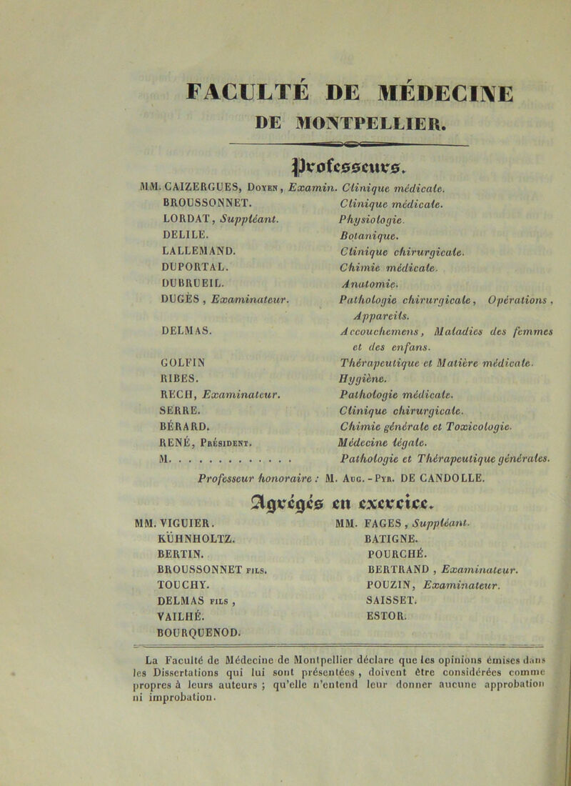 FACULTÉ DE MÉDECINE DE MONTPELLIER. pvoîcssmvs. MM. CAIZERGÜES, Doyen, Examin. Clinique, médicale. BRODSSONNET. Clinique médicale. LORDAT, Suppléant. Physiologie. DELIEE. Botanique, LALLEMAND. Clinique chirurgicale. DDPORTAL. Chimie médicale. DÜBRDEIL. Anatomie. DUGÈS , Examinateur. Pathologie chirurgicale. Opérations, Appareils. DELMAS. Accouchemens, Maladies des femmes et des enfans. GOLFIN Thérapeutique et Matière médicale. RIRES. Hygiène. REÇU, Examinateur, Pathologie médicale. SERRE. Clinique chirurgicale. BÉRARD. Chimie générale et Toxicologie. RENÉ, Président. Médecine légale. Pathologie et Thérapeutique générales. Professeur honoraire : M. Adg.-Pyr. de CANDOLLE. en excretjcc. , VIGUIER. MM. FAGES , Suppléant. RÛHNHOLTZ. BATIGNE. BERTIN. FOURCHÉ. BROUSSONNET ms. BERTRAND , Examinateur. TOllCHY, POUZIN, Examinateur. DELMAS FILS , SAISSET. VAILHÉ. ESTOR. BOURQUENOD. La Faculté de Médecine de Montpellier déclare que les opinions émises dan.» les Dissertations qui lui sont présentées , doivent être considérées comme propres à leurs auteurs ; qu’elle n’entend leur donner aucune approbation ni improbation.