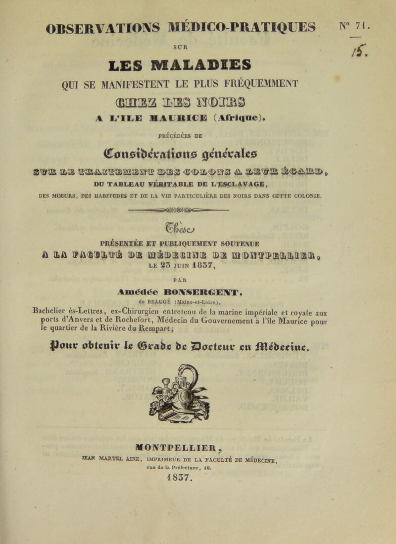 OBSERVATIOIVS HIÉDICO-PUATIOIIES SUR LES MALADIES QUI SE MANIFESTENT LE PLUS FRÉQUEMMENT (EHÎI33 ILI3S Er(D3iaâ A L<’II.E IHAUUlCi: (Afrlqac), PRÉCÉDÉES DE Con$ibctTAtt0n$ 0cncV/ile5 DD TABLEAU VERITABLE DE L’ESCLAVAGE, DES MOEURS, DES HABITUDES ET DE LA VIE PARTICULIÈRE DES NOIRS DANS CETTE COLONIE. ^^eà(Lf PRÉSENTÉE ET PUBLIQUEMENT SOUTENUE s\ iLA vAiiisatVilt a>i£ miitiDisiiiistis 1D12 m'Dsi^iP!2iLii)iiiiB9 LE 23 JUIN 1837, PAR Auu5ili«c BOAi»ERC:EA[T, do BEAUGE (AI^Qc-ct-Loire), Bachelier ès-Leltres, ex-Chirurgien enlrelenu de la marine impériale et royale aux ports d’Anvers et de Rochefort, Médecin du Gouvernement à l’île Maurice pour Je quartier de la Rivière du Rempart ; |)otir oblcttitr le (Svabe bc TDoctcuv en iUébeeine, MONTPELLIER, JEAN MARTEL AINE, IMPRIMEUR DE LA FACULTÉ DE MÉDECINE, rue de la Fréfeclure » 10. 1837.