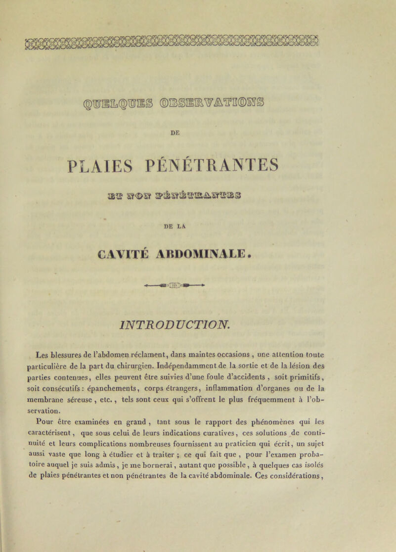 PLAIES PÉNÉTRANTES DE LA CAVITÉ ABDOMINALE. INTRODUCTION. Les blessures de l’abdomen réclament, dans maintes occasions , une attention toute particulière de la part du chirurgien. Indépendamment de la sortie et de la lésion des parties contenues, elles peuvent être suivies d’une foule d’accidents , soit primitifs, soit consécutifs : épanchements, corps étrangers, inflammation d’organes ou de la membrane séreuse , etc., tels sont ceux qui s’offrent le plus fréquemment à l’ob- servation. Pour être examinées en grand , tant sous le rapport des phénomènes qui les caractérisent, que sous celui de leurs indications curatives, ces solutions de conti- nuité et leurs complications nombreuses fournissent au praticien qui écrit, un sujet aussi vaste que long à étudier et à traiter ; ce qui fait que , pour l’examen proba- toire auquel je suis admis, je me bornerai, autant que possible, à quelques cas isolés de plaies pénétrantes et non pénétrantes de la cavité abdominale. Ces considérations,
