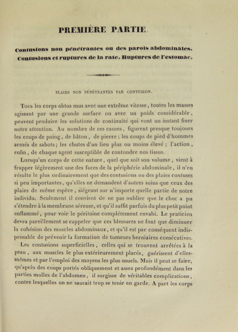 PREMIERE PARTIE Contusions non pénétrantes on «les parois abdominales. Contusions et ruptures tle la rate. Ruptures tle l’estomac. PLAIES NON PÉNÉTRANTES PAR CONTUSION. Tous les corps obtus mus avec une extrême vitesse, toutes les masses agissant par une grande surface ou avec un poids considérable , peuvent produire les solutions de continuité qui vont un instant fixer notre attention. Au nombre de ces causes, figurent presque toujours les coups de poing, de bâton , de pierre ; les coups de pied d’hommes armés de sabots; les chutes d’un lieu plus ou moins élevé ; l’action , enfin , de chaque agent susceptible de contondre nos tissus. Lorsqu’un corps de cette nature, quel que soit son volume , vient à frapper légèrement une des faces de la périphérie abdominale, il n’en résulte le plus ordinairement que des contusions ou des plaies contuses si peu importantes, qu’elles ne demandent d’autres soins que ceux des plaies de même espèce , siégeant sur n’importe quelle partie de notre individu. Seulement il convient de ne pas oublier que le choc a pu s’étendre à la membrane séreuse, et qu’il suffit parfois du plus petit point enflammé, pour voir le péritoine complètement envahi. Le praticien devra pareillement se rappeler que ces blessures ne font que diminuer la cohésion des muscles abdominaux, et qu’il est par conséquent indis- pensable de prévenir la formation de tumeurs herniaires consécutives. Les contusions superficielles , celles qui se trouvent arrêtées à la peau, aux muscles le plus extérieurement placés, guérissent d’elles- mêmes et par l’emploi des moyens les plus usuels. Mais il peut se faire, qu’après des coups portés obliquement et assez profondément dans les parties molles de l’abdomen, il surgisse de véritables complications, contre lesquelles on ne saurait trop se tenir en garde. A part les corps