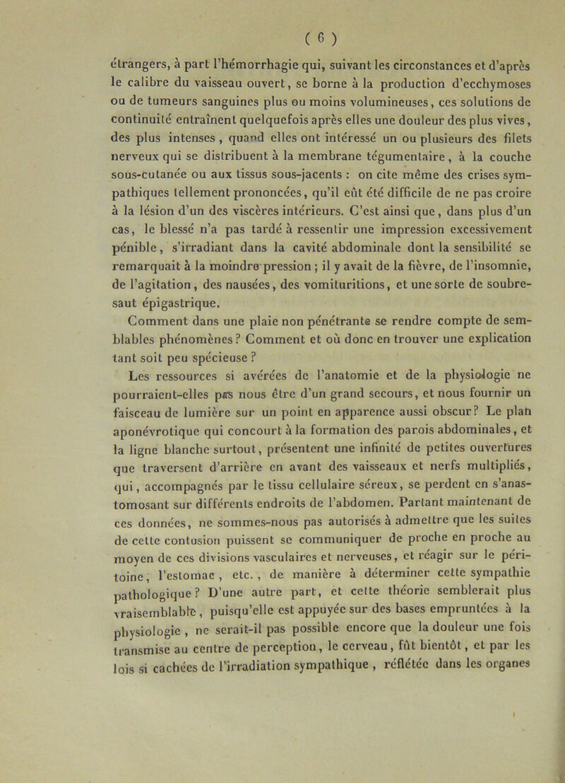 éli'angers, à part l’hémorrhagie qui, suivant les circonstances et d’après le calibre du vaisseau ouvert, se borne à la production d’ecchymoses ou de tumeurs sanguines plus ou moins volumineuses, ces solutions de continuité entraînent quelquefois après elles une douleur des plus vives, des plus intenses , quand elles ont intéressé un ou plusieurs des filets nerveux qui se distribuent à la membrane tégumentaire, à la couche sous-cutane'e ou aux tissus sous-jacents : on cite même des crises sym- pathiques tellement prononcées, qu’il eût été difficile de ne pas croire à la lésion d’un des viscères intérieurs. C’est ainsi que, dans plus d’un cas, le blessé n’a pas tardé à ressentir une impression excessivement pénible, s’irradiant dans la cavité abdominale dont la sensibilité se remarquait à la moindre-pression ; il y avait de la fièvre, de l’insomnie, de l’agitation, des nausées, des vomituritions, et une sorte de soubre- saut épigastrique. Comment dans une plaie non pénétrante se rendre compte de sem- blables phénomènes? Comment et où donc en trouver une explication tant soit peu spécieuse ? Les ressources si avérées de l’anatomie et de la physiologie ne pourraient-elles pcs nous être d’un grand secours, et nous fournir un faisceau de lumière sur un point en apparence aussi obscur? Le plan aponévrotique qui concourt à la formation des parois abdominales, et la ligne blanche surtout, présentent une infinité de petites ouvertures que traversent d’arrière en avant des vaisseaux et nerfs multipliés, qui, accompagnés par le tissu cellulaire séreux, se perdent en s’anas- tomosant sur différents endroits de l’abdomen. Parlant maintenant de ces données, ne soinmes-nous pas autorisés à admettre que les suites de celte contusion puissent se communiquer de proche en proche au moyen de ces divisions vasculaires et nerveuses, et réagir sur le péri- toine, l’estomac, etc., de manière à déterminer cette sympathie pathologique? D’une autre part, et cette théorie semblerait plus vraisemblable , puisqu’elle est appuyée sur des bases empruntées à la physiologie , ne serait-il pas possible encore que la douleur une fois transmise au centre de perception, le cerveau, fut bientôt, et pai les lois si cachées de l’irradiation sympathique , reflétée dans les organes f
