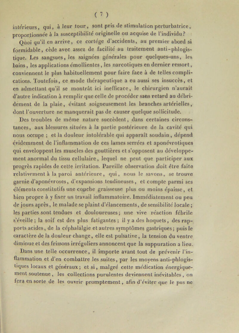intérieurs, qui, à leur tour, sont pris de stimulation perturbatrice, proportionnée à la susceptibilité originelle ou acquise de l’individu? Quoi qu’il en arrive, ce cortège d’accidents, au premier abord si formidable, cède avec assez de facilité au traitement anti-phlogis- tique. Les sangsues, les saignées générales pour quelques-uns, les bains , les applications émollientes , les narcotiques en dernier ressort, conviennent le plus habituellement pour faire face à de telles compli- cations. Toutefois, ce mode thérapeutique a eu aussi ses insuccès, et en admettant qu’il se montrât ici inefficace, le chirurgien n’aurait d’autre indication à remplir que celle de procéder sans retard au débri- dement de la plaie, évitant soigneusement les branches artérielles, dont l’ouverture ne manquerait pas de causer quelque sollicitude. Des troubles de même nature succèdent, dans certaines circons- tances, aux blessures situées à la partie postérieure de la cavité qui nous occupe ; et la douleur intolérable qui apparaît soudain , dépend évidemment de l’inflammation de ces lames serrées et aponévrotiques qui enveloppent les muscles des gouttières et s’opposent au développe- ment anormal du tissu cellulaire, lequel ne peut que participer aux progrès rapides de cette irritation. Pareille observation doit être faite relativement à la paroi antérieure, qui, nous le savons, se trouve garnie d’aponévroses, d’expansions tendineuses, et compte parmi ses éléments constitutifs une couche graisseuse plus ou moins épaisse, et bien propre à y fixer un travail inflammatoire. Immédiatement ou peu de jours après, le malade se plaint d’élancements, de sensibilité locale ; les parties sont tendues et douloureuses; une vive réaction fébrile s’éveille ; la soif est des plus fatigantes ; il y a des hoquets, des rap- ports acides, de la céphalalgie et autres symptômes gastriques; puis le caractère de la douleur change, elle est pulsative, la tension du ventre diminue et des frissons irréguliers annoncent que la suppuration a lieu. Dans une telle occurrence, il importe avant tout de prévenir l’in- flammation et d’en combattre les suites, par les moyens anli-phlogis- tiques locaux et généraux; et si, malgré cette médication énergique- ment soutenue , les collections purulentes deviennent inévitables , on fera en sorte de les ouvrir promptement, afin d’éviter que le pus ne