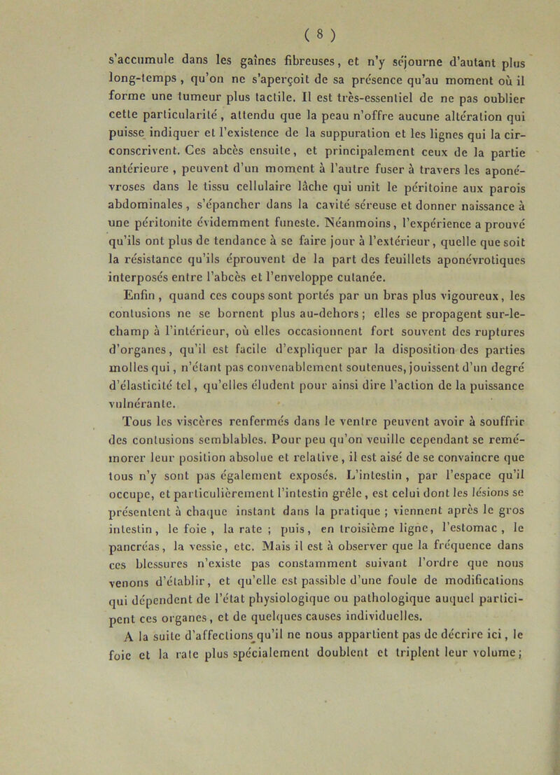 s’accumule dans les gaînes fibreuses, et n’y séjourné d’autant plus long-temps , qu’on ne s’aperçoit de sa présence qu’au moment où il forme une tumeur plus tactile. II est très-essentiel de ne pas oublier cette particularité, attendu que la peau n’offre aucune altération qui puisse indiquer et l’existence de la suppuration et les lignes qui la cir- conscrivent. Ces abcès ensuite, et principalement ceux de la partie antérieure , peuvent d’un moment à l’autre fuser à travers les aponé- vroses dans le tissu cellulaire lâche qui unit le péritoine aux parois abdominales , s’épancher dans la cavité séreuse et donner naissance à une péritonite évidemment funeste. Néanmoins, l’expérience a prouvé qu’ils ont plus de tendance à se faire jour à l’extérieur, quelle que soit la résistance qu’ils éprouvent de la part des feuillets aponévrotiques interposés entre l’abcès et l’enveloppe cutanée. Enfin, quand ces coups sont portés par un bras plus vigoureux, les contusions ne se bornent plus au-dehors ; elles se propagent sur-le- cliamp à l’intérieur, où elles occasionnent fort souvent des ruptures d’organes, qu’il est facile d’expliquer par la disposition des parties molles qui, n’étant pas convenablement soutenues, jouissent d’un degré d’élasticité tel, qu’elles éludent pour ainsi dire l’action de la puissance vulnérante. Tous les viscères renfermés dans le ventre peuvent avoir à souffrir des contusions semblables. Pour peu qu’on veuille cependant se remé- morer leur position absolue et relative, il est aisé de se convaincre que tous n’y sont pas également exposés. L’intestin , par l’espace qu’il occupe, et particulièrement l’intestin grêle , est celui dont les lésions se présentent à chaque insLant dans la pratique ; viennent après le gros intestin, le foie , la rate ; puis, en troisième ligne, l’estomac, le pancréas, la vessie, etc. Mais il est à observer que la fréquence dans ces blessures n’existe pas constamment suivant l’ordre que nous venons d’établir, et qu’elle est passible d’une foule de modifications qui dépendent de l’état physiologique ou pathologique auquel partici- pent ces organes , et de quelques causes individuelles. A la suite d’affections qu’il ne nous appartient pas de décrire ici, le foie et la raie plus spécialement doublent et triplent leur volume ;