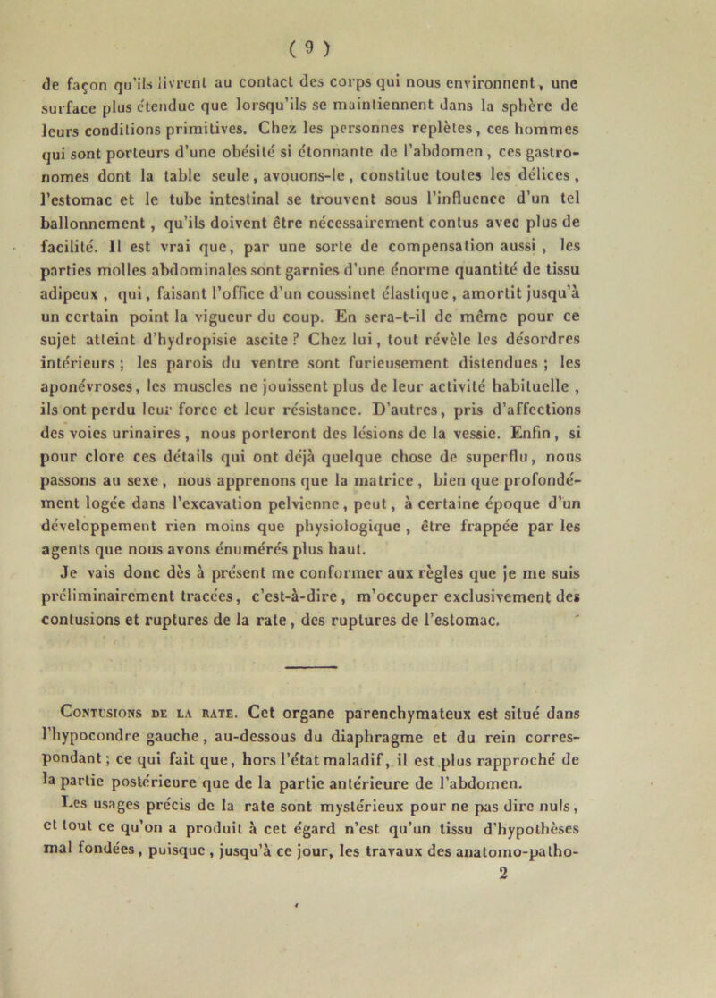de façon qu’ils livrent au contact des corps qui nous environnent, une surface plus étendue que lorsqu’ils se maintiennent dans la sphère de leurs conditions primitives. Chez les personnes replètes, ces hommes qui sont porteurs d’une obésité si étonnante de l’abdomen , ces gastro- nomes dont la table seule, avouons-le, constitue toutes les délices, l’estomac et le tube intestinal se trouvent sous l’influence d’un tel ballonnement, qu’ils doivent être nécessairement contus avec plus de facilité. Il est vrai que, par une sorte de compensation aussi, les parties molles abdominales sont garnies d’une énorme quantité de tissu adipeux , qui, faisant l’office d’un coussinet élastique, amortit jusqu’à un certain point la vigueur du coup. En sera-t-il de même pour ce sujet atteint d’hydropisie ascite ? Chez lui, tout révèle les désordres intérieurs ; les parois du ventre sont furieusement distendues ; les aponévroses, les muscles ne jouissent plus de leur activité habituelle , ils ont perdu leur force et leur résistance. D’autres, pris d’affections des voies urinaires , nous porteront des lésions de la vessie. Enfin , si pour clore ces détails qui ont déjà quelque chose de superflu, nous passons au sexe, nous apprenons que la matrice , bien que profondé- ment logée dans l’excavation pelvienne, peut, à certaine époque d’un développement rien moins que physiologique , être frappée par les agents que nous avons énumérés plus haut. Je vais donc dès à présent me conformer aux règles que je me suis préliminairement tracées, c’est-à-dire, m’occuper exclusivement des contusions et ruptures de la rate, des ruptures de l’estomac. Conti’sions de la rate. Cet organe parenchymateux est situé dans l’hypocondre gauche, au-dessous du diaphragme et du rein corres- pondant; ce qui fait que, hors l’état maladif, il est plus rapproché de la partie postérieure que de la partie antérieure de l’abdomen. Les usages précis de la rate sont mystérieux pour ne pas dire nuis, et tout ce qu’on a produit à cet égard n’est qu’un tissu d’hypothèses mal fondées, puisque , jusqu’à ce jour, les travaux des anatomo-patho- 2