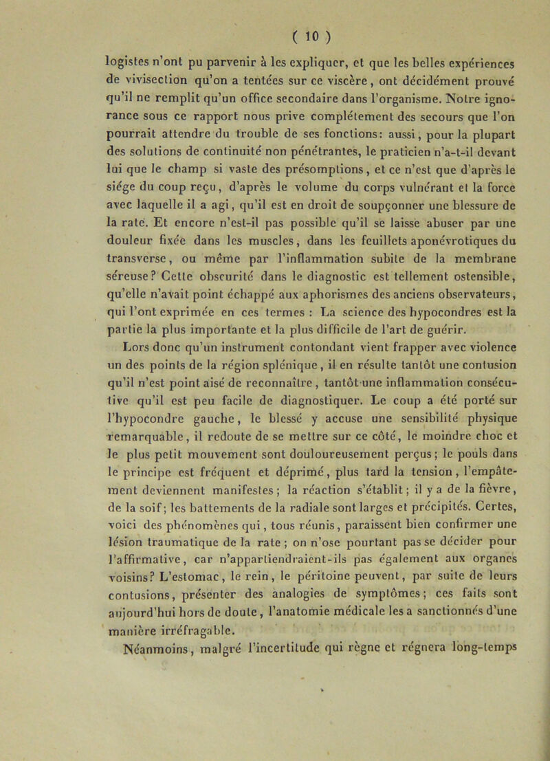 logistes n’ont pu parvenir à les expliquer, et que les belles expériences de vivisection qu’on a tentées sur ce viscère, ont décidément prouvé qu’il ne remplit qu’un office secondaire dans l’organisme. Notre igno- rance sous ce rapport nous prive complètement des secours que l’on pourrait attendre du trouble de ses fonctions: aussi, pour la plupart des solutions de continuité non pénétrantes, le praticien n’a-t-il devant lui que le champ si vaste des présomptions, et ce n’est que d’après le siège du coup reçu, d’après le volume du corps vulnérant et la force avec laquelle il a agi, qu’il est en droit de soupçonner une blessure de la raté. Et encore n’est-il pas possible qu’il se laisse abuser par une douleur fixée dans les muscles, dans les feuillets aponévrotiques du transverse, ou même par l’inflammation subite de la membrane séreuse? Cette obscurité dans le diagnostic est tellement ostensible, qu’elle n’avait point échappé aux aphorismes des anciens observateurs, qui l’ont exprimée en ces termes : La science des hypocondres est la partie la plus importante et la plus difficile de l’art de guérir. Lors donc qu’un instrument contondant vient frapper avec violence un des points de la région splénique, il en résulte tantôt une contusion qu’il n’est point aisé de reconnaître, tantôt une inflammation consécu- tive qu’il est peu facile de diagnostiquer. Le coup a été porté sur l’hypocondre gauche, le blessé y accuse une sensibilité physique remarquable, il redoute de se mettre sur ce côté, le moindre, choc et le plus petit mouvement sont douloureusement perçus; le pouls dans le principe est fréquent et déprimé, plus tard la tension, l’empâte- ment deviennent manifestes; la réaction s’établit; il y a de la fièvre, de la soif; les battements de la radiale sont larges et précipités. Certes, voici des phénomènes qui, tous réunis, paraissent bien confirmer une lésion traumatique de la rate; on n’ose pourtant passe décider pour l’affirmative, car n’apparliendraient-ils pas également aux organes voisins? L’estomac, le rein, le péritoine peuvent, par suite de leurs contusions, présenter des analogies de symptômes; ces faits sont aujourd’hui hors de doute, l’anatomie médicale les a sanctionnés d’une manière irréfragable. Néanmoins, malgré l’incertitude qui règne et régnera long-temps