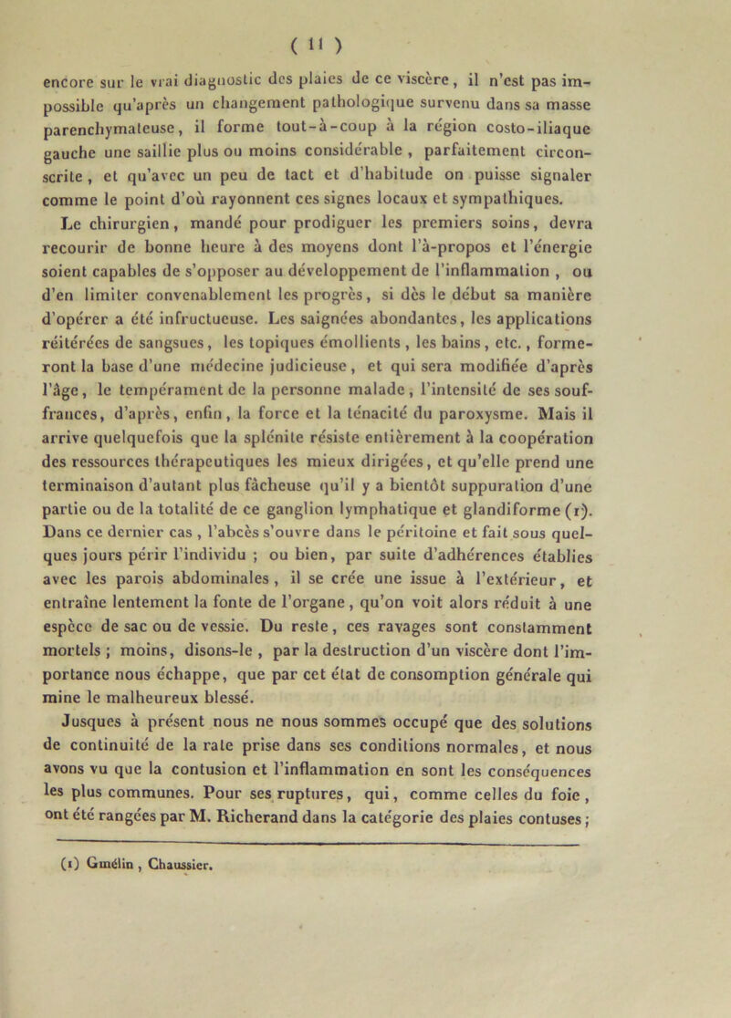 encore sur le vrai diagnostic des plaies de ce viscère, il n’est pas im- possible qu’après un changement pathologique survenu dans sa masse parenchymateuse, il forme tout-à-coup à la région costo-iliaque gauche une saillie plus ou moins considérable , parfaitement circon- scrite , et qu’avec un peu de tact et d’habitude on puisse signaler comme le point d’où rayonnent ces signes locaux et sympathiques. Le chirurgien, mandé pour prodiguer les premiers soins, devra recourir de bonne heure à des moyens dont l’à-propos et l’énergie soient capables de s’opposer au développement de l'inflammation , ou d’en limiter convenablement les progrès, si dès le début sa manière d’opérer a été infructueuse. Les saignées abondantes, les applications réitérées de sangsues, les topiques émollients , les bains, etc., forme- ront la base d’une médecine judicieuse, et qui sera modifiée d’après l’âge, le tempérament de la personne malade, l’intensité de ses souf- frances, d’après, enfin, la force et la ténacité du paroxysme. Mais il arrive quelquefois que la splénite résiste entièrement à la coopération des ressources thérapeutiques les mieux dirigées, et qu’elle prend une terminaison d’autant plus fâcheuse qu’il y a bientôt suppuration d’une partie ou de la totalité de ce ganglion lymphatique et glandiforme (r). Dans ce dernier cas , l’abcès s’ouvre dans le péritoine et fait sous quel- ques jours périr l’individu ; ou bien, par suite d’adhérences établies avec les parois abdominales, il se crée une issue à l’extérieur, et entraîne lentement la fonte de l’organe, qu’on voit alors réduit à une espèce de sac ou de vessie. Du reste, ces ravages sont constamment mortels; moins, disons-le , par la destruction d’un viscère dont l’im- portance nous échappe, que par cet état de consomption générale qui mine le malheureux blessé. Jusques à présent nous ne nous sommes occupé que des solutions de continuité de la rate prise dans ses conditions normales, et nous avons vu que la contusion et l’inflammation en sont les conséquences les plus communes. Pour ses ruptures, qui, comme celles du foie, ont été rangées par M. Richerand dans la catégorie des plaies contuses ; (i) Ginélin , Chaussier.